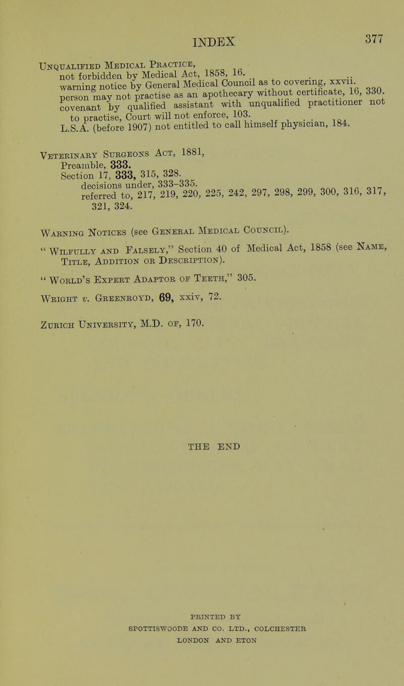 Unqualified Medical Practice, not forbidden by Medical Act, 1858, 16. warning notice by General Medical Council as to covering, xxvii person may not practise as an apothecary without certificate 16 330 covenant by qualified assistant with unqualified practitioner not to practise. Court will not enforce, 103. ^ . . L.S.A. (before 1907) not entitled to call himself physician, 184. Veterinary Surgeons Act, 1881, Preamble, 333. Section 17, 333, 315, 328. retS\o,1r7: 225, 242, 297, 298, 299, 300, 316, 317, 321, 324. Warning Notices (see General Medical Council).  Wilfully and Falsely, Section 40 of Medical Act, 1858 (see Name, Title, Addition or Description).  World's Expert Adaptor of Teeth, 305. Wright v. Greenroyd, 69, xxiv, 72. Zurich University, M.D. of, 170. THE END PBINTED BY SPOTTISWOODE AND CO. LTD., COLCHESTER LONDON AND ETON I