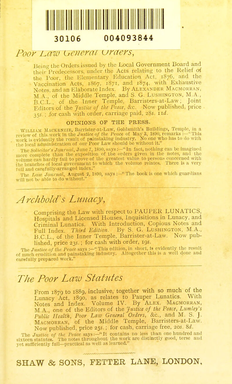 30106 004093844 Poor tmw uemrai uraers] Being the Orders issued by the Local Government Board and their Predecessors, under the Acts relating to the Relief of the Poor, the Elementary Education Act, 1876, and the Vaccination Acts, 1867, 1871, and 1874, with Exhaustive Notes, and an Elaborate Index. By Alexander Macmorran, MA.,'of the Middle Temple, and S. G. Lushington, M.A., B.C.L., of the Inner Temple, Barristers-at-Law; Joint Editors of the Justice of the Pence, &c. Now published, price 35s.; for cash with order, carriage paid, 28s. lid. OPINIONS OF THE PRESS. Wii.livm MACKENZIE, Barrister-at-Law, Goldsmith's Buildings, Temple, in a review of this-work in the Justice of the Peace of May 3, 1890, remarks :—This work is evidently the result of painstaking industry. No one who has to do with the local administration of our Poor Law should bo without it. The Solicitor's Journal, June 7, 1890, says :— In fact, nothing can be imagined more complete than the exposition of the orders given iu the notes, and tho volume can hardly fail to prove of the greatest value to persons concerned with the branches of local government to which the volume relates. There is a very full and carefully-arranged index. The Law Journal, August 2,1890, says:—'fhe book is one which guardians will not be able to do without. Archbold^s Lunacy, Comprising the Law with respect to PAUPER LUNATICS, Hospitals and Licensed Houses, Inquisitions in Lunacy, and Criminal Lunatics. With Introduction, Copious Notes and Full Index. Third Edition. By S. G. Lushington, M.A., B.C.L., of the Inner Temple, Barrister-at-Law. Now pub- lished, price 23s.; for cash with order, 19s. The Justice of the Pmre says :—This edition, in short. Is evidently the result of much erudition and painstaking industry. Altogether this is a well done and carefully prepared work. The Poor Law Statutes From 1879 to 1889, inclusive, together with so much of the Lunacy Act, 1890, as relates to Pauper Lunatics. With Notes and Index. Volume IV. By Alex. Macmorran, M.A., one of the Editors of the Justice of the Peace, Lumley's Public Health, Poor Laiv General Orders, &c, and M. S. J. Macmorran, of the Middle Temple, Barristers-at-Law. Now published, price 25s.; for cash, carriage free, 20s. 8d. The Justice of the Trace says:—It contains no less than one hundred and sixteen statutes. The notes throughout the work are distinctly good, torse and yet sufficiently full—practical as well as learned. SHAW & SONS, FETTER LANE, LONDON,