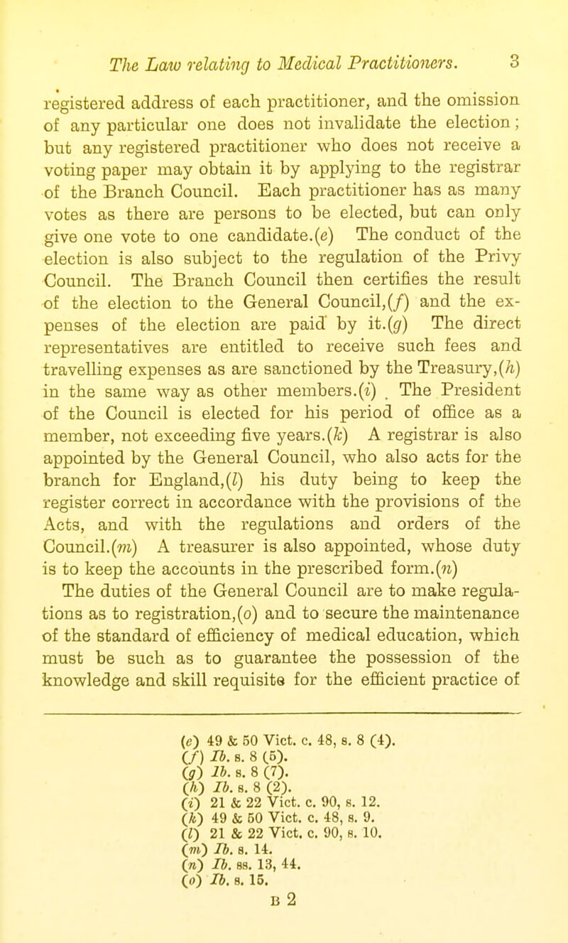 registered address of each practitioner, and the omission of any particular one does not invalidate the election; but any registered practitioner who does not receive a voting paper may obtain it by applying to the registrar of the Branch Council. Each practitioner has as many votes as there are persons to be elected, but can only give one vote to one candidate.(e) The conduct of the election is also subject to the regulation of the Privy Council. The Branch Council then certifies the result of the election to the General Council, (/) and the ex- penses of the election are paid by it.(g) The direct representatives are entitled to receive such fees and travelling expenses as are sanctioned by the Treasury,(h) in the same way as other members.(i) , The President of the Council is elected for his period of office as a member, not exceeding five years.(ft) A registrar is also appointed by the General Council, who also acts for the branch for England, (Z) his duty being to keep the register correct in accordance with the provisions of the Acts, and with the regulations and orders of the Council.(to) A treasurer is also appointed, whose duty is to keep the accounts in the prescribed forrn.(ra) The duties of the General Council are to make regula- tions as to registration, (o) and to secure the maintenance of the standard of efficiency of medical education, which must be such as to guarantee the possession of the knowledge and skill requisite for the efficient practice of (e) 49 & 50 Vict. c. 48, 8. 8 (4). (/) lb. s. 8 (5). (<?) lb. s. 8 (7). O) lb. s. 8 (2). (0 21 & 22 Vict. c. 90, s. 12. (70 49 & 50 Vict. c. 48, s. 9. (0 21 & 22 Vict. c. 90, s. 10. (w) lb. s. 14. («) lb. 88. 13, 44. O) lb. 8. 15. B 2