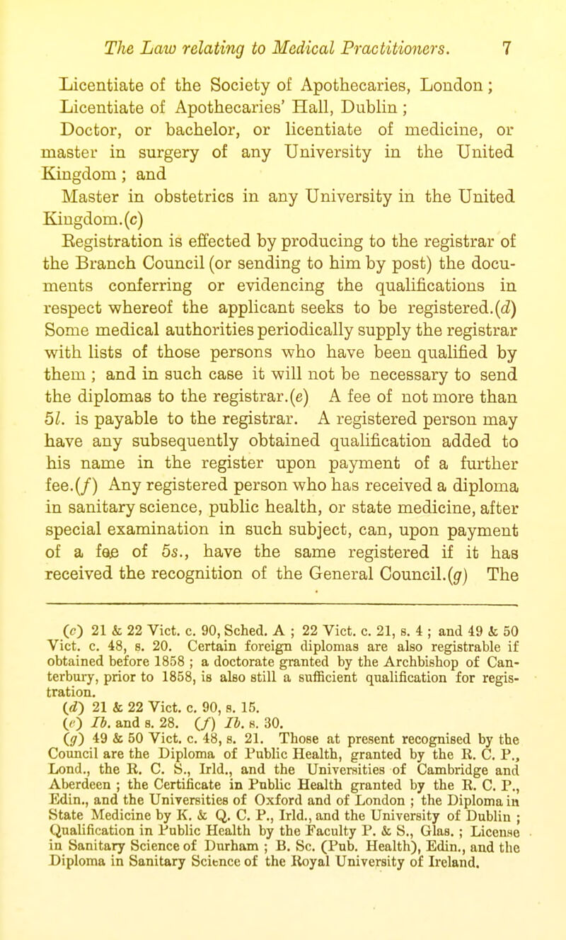 Licentiate of the Society of Apothecaries, London; Licentiate of Apothecaries' Hall, Dublin ; Doctor, or bachelor, or licentiate of medicine, or master in surgery of any University in the United Kingdom; and Master in obstetrics in any University in the United Kingdom, (c) Eegistration is effected by producing to the registrar of the Branch Council (or sending to him by post) the docu- ments conferring or evidencing the qualifications in respect whereof the applicant seeks to be registered.(d) Some medical authorities periodically supply the registrar with lists of those persons who have been qualified by them ; and in such case it will not be necessary to send the diplomas to the registrar, (e) A fee of not more than 51. is payable to the registrar. A registered person may have any subsequently obtained qualification added to his name in the register upon payment of a further fee.(/) Any registered person who has received a diploma in sanitary science, public health, or state medicine, after special examination in such subject, can, upon payment of a foe of 5s., have the same registered if it has received the recognition of the General Council.(g) The (0 21 & 22 Vict. c. 90, Sched. A ; 22 Vict. c. 21, s. 4 ; and 49 k 50 Vict. c. 48, s. 20. Certain foreign diplomas are also registrable if obtained before 1858 ; a doctorate granted by the Archbishop of Can- terbury, prior to 1858, is also still a sufficient qualification for regis- tration. 21 & 22 Vict. c. 90, s. 15. (/ ) Ii. and s. 28. (/) lb. s. 30. (#) 49 & 50 Vict. c. 48, s. 21. Those at present recognised by the Council are the Diploma of Public Health, granted by the R. C. P., Lond., the R. C. S., Irld., and the Universities of Cambridge and Aberdeen ; the Certificate in Public Health granted by the R. C. P., Edin., and the Universities of Oxford and of London ; the Diploma in State Medicine by K. it Q. C. P., Irld., and the University of Dublin ; Qualification in Public Health by the Faculty P. & S., Glas. ; License in Sanitary Science of Durham ; B. Sc. (Pub. Health), Edin., and the Diploma in Sanitary Science of the Royal University of Ireland.