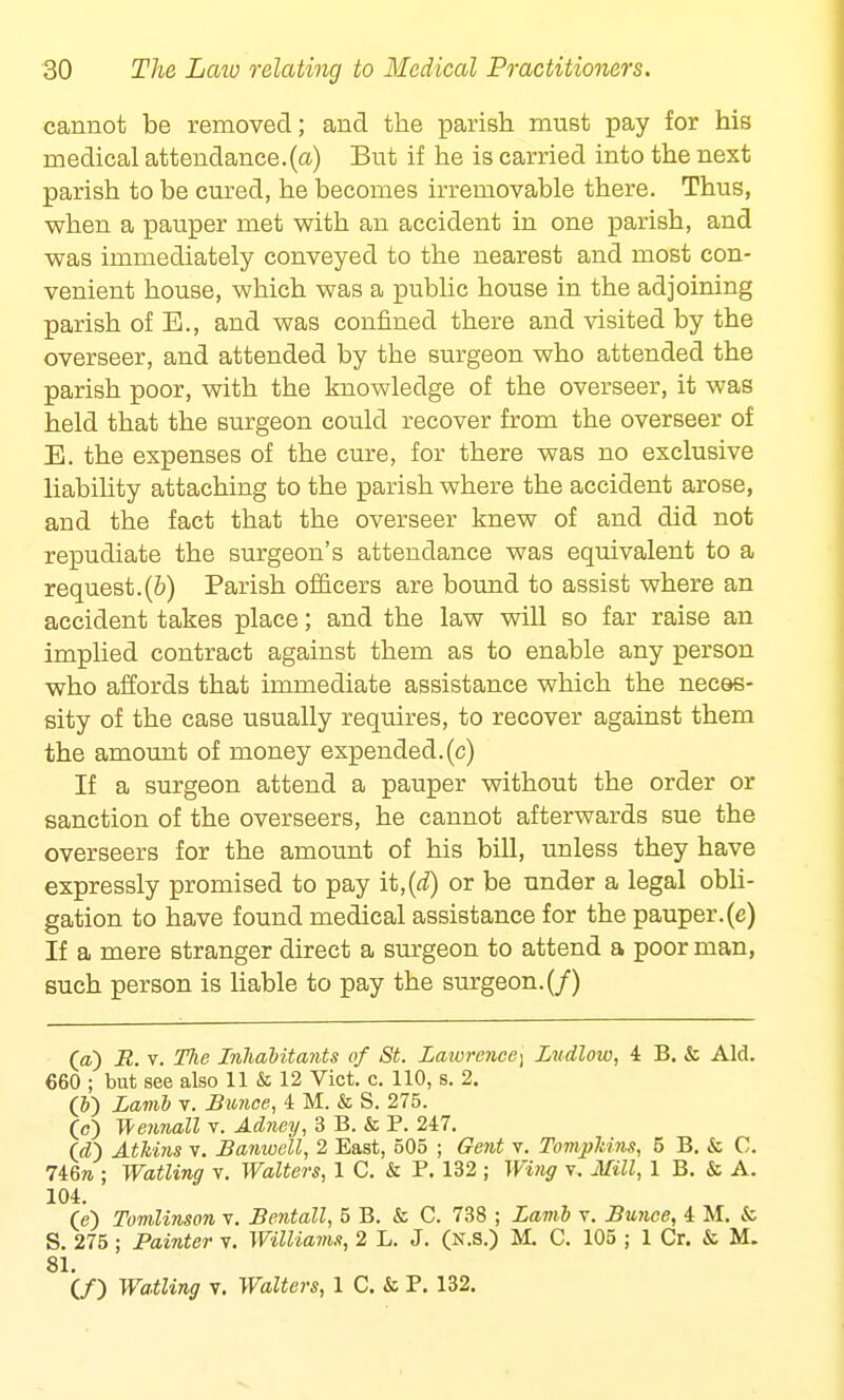 cannot be removed; and the parish must pay for his medical attendance.(a) But if he is carried into the next parish to be cured, he becomes irremovable there. Thus, when a pauper met with an accident in one parish, and was immediately conveyed to the nearest and most con- venient house, which was a public house in the adjoining parish of E., and was confined there and visited by the overseer, and attended by the surgeon who attended the parish poor, with the knowledge of the overseer, it was held that the surgeon could recover from the overseer of E. the expenses of the cure, for there was no exclusive liability attaching to the parish where the accident arose, and the fact that the overseer knew of and did not repudiate the surgeon's attendance was equivalent to a request.(b) Parish officers are bound to assist where an accident takes place; and the law will so far raise an implied contract against them as to enable any person who affords that immediate assistance which the neces- sity of the case usually requires, to recover against them the amount of money expended.(c) If a surgeon attend a pauper without the order or sanction of the overseers, he cannot afterwards sue the overseers for the amount of his bill, unless they have expressly promised to pay it,(d) or be under a legal obli- gation to have found medical assistance for the pauper, (e) If a mere stranger direct a surgeon to attend a poor man, such person is liable to pay the surgeon. (/) (a) R. v. The Inhabitants of St. Lawrence^ Ludlow, 4 B. & Aid. 660 ; but see also 11 & 12 Vict. c. 110, s. 2. (&) Lamb v. Bunco, 4 M. & S. 275. (c) Wennall v. Adney, 3 B. & P. 247. (d~) AtMns v. Banwell, 2 East, 505 ; Gent v. Tompkins, 5 B. & C. 746m. ; Watting v. Walters, 1 C. & P. 132 ; Wing v. Mill, 1 B. 5s A. 104. (e) Tomlinson v. Bentall, 5 B. & C. 738 ; Lamb v. Bunce, 4 M. & S. 275 ; Painter v. Williams, 2 L. J. (n.s.) M. C. 105 ; 1 Cr. & M. 81. (/) Waiting v. Walters, 1 C. & P. 132.