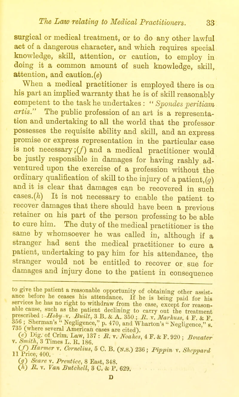 surgical or medical treatment, or to do any other lawful act of a dangerous character, and which requires special knowledge, skill, attention, or caution, to employ in doing it a common amount of such knowledge, skill, attention, and caution, (e) When a medical practitioner is employed there is on his part an implied warranty that he is of skill reasonably competent to the task he undertakes :  Spondes peritiam artis. The public profession of an art is a representa- tion and undertaking to all the world that the professor possesses the requisite ability and skill, and an express promise or express representation in the particular case is not necessary;(/) and a medical practitioner would be justly responsible in damages for having rashly ad- ventured upon the exercise of a profession without the ordinary qualification of skill to the injury of a patient,(#) and it is clear that damages can be recovered in such cases.(A) It is not necessary to enable the patient to recover damages that there should have been a previous retainer on his part of the person professing to be able to cure him. The duty of the medical practitioner is the same by whomsoever he was called in, although if a stranger had sent the medical practitioner to cure a patient, undertaking to pay him for his attendance, the stranger would not be entitled to recover or sue for damages and injury done to the patient in consequence to give the patient a reasonable opportunity of obtaining other assist- ance before he ceases his attendance. If he is being paid for his services he has no right to withdraw from the case, except for reason- able cause, such as the patient declining to carry out the treatment prescribed : -Eoby v. Built, 3 B..& A. 350 ; R. v. Marhnss, 4 P. & F 3o6 ; Sherman's  Negligence, p. 470, and Wharton's « Negligence, s 735 (where several American cases are cited). ^ -RigA ^.Crim- Law- 137 : R- T- Noahcs, 4 F. & F. 920 ; Bowater v. Sm,ith, 3 Times L. R. 186. ,M? Har*TJ:r v* Cornelius< 5 C B. (n.S.) 236; Pippin v. Shcvpard 11 Price, 400.  (-7) Seare v. Prentice, 8 East, 348. (A) -R. v. Van Butchell, 3 G. & P. 629.