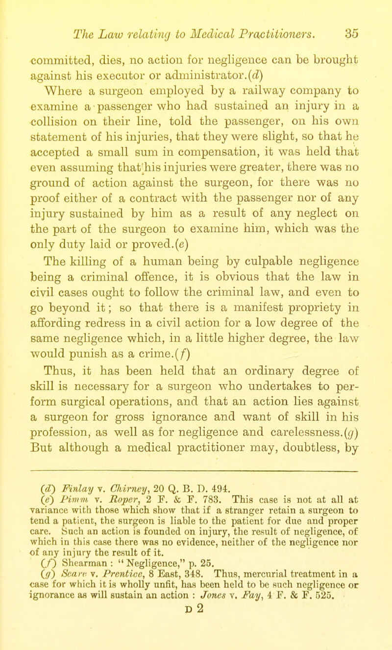 committed, dies, no action for negligence can be brought against his executor or administrator, (d) Where a surgeon employed by a railway company to examine a passenger who had sustained an injury in a collision on their line, told the passenger, on his own statement of his injuries, that they were slight, so that he accepted a small sum in compensation, it was held that even assuming thafrhis injuries were greater, there was no ground of action against the surgeon, for there was no proof either of a contract with the passenger nor of any injury sustained by him as a result of any neglect on the part of the surgeon to examine him, which was the only duty laid or proved, (e) The killing of a human being by culpable negligence being a criminal offence, it is obvious that the law in civil cases ought to follow the criminal law, and even to go beyond it; so that there is a manifest propriety in affording redress in a civil action for a low degree of the same negligence which, in a little higher degree, the law would punish as a crime.(/) Thus, it has been held that an ordinary degree of skill is necessary for a surgeon who undertakes to per- form surgical operations, and that an action lies against a surgeon for gross ignorance and want of skill in his profession, as well as for negligence and carelessness.(</) But although a medical practitioner may, doubtless, by (Y7) Finlay v. Chirney, 20 Q. B. D. 494. (e) Pimm, v. Roper, 2 F. & P. 783. This case is not at all at variance with those which show that if a stranger retain a surgeon to tend a patient, the surgeon is liable to the patient for clue and proper care. Such an action is founded on injury, the result of negligence, of which in this case there was no evidence, neither of the negligence nor of any injury the result of it. (./') Shearman :  Negligence, p. 25. (</) Scare, v. Prentice, 8 East, 348. Thus, mercurial treatment in a case for which it is wholly unfit, has been held to be such negligence or ignorance as will sustain an action : Jones v. Fay, 4 F. & F. 525. D 2