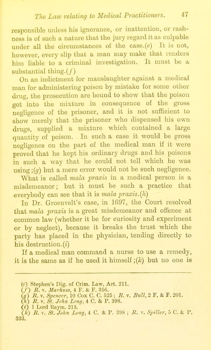 responsible unless his ignorance, or inattention, or rash- ness is of such a nature that the jury regard it as culpable under all the circumstances of the case.(e) It is not, however, every slip that a man may make that renders him liable to a criminal investigation. It must be a substantial thing. (/) On an indictment for manslaughter against a medical man for administering poison by mistake for some other drug, the prosecution are bound to show that the poison got into the mixture in consequence of the gross negligence of the prisoner, and it is not sufficient to show merely that the prisoner who dispensed his own drugs, supplied a mixture which contained a large quantity of poison. In such a case it would be gross negligence on the part of the medical man if it were proved that he kept his ordinary drugs and his poisons in such a way that he could not tell which he was using ;(g) but a mere error would not be such negligence. What is called mala praxis in a medical person is a misdemeanor; but it must be such a practice that everybody can see that it is mala praxis.(h) In Dr. Groenvelt's case, in 1697, the Court resolved that mala praxis is a great misdemeanor and offence at common law (whether it be for curiosity and experiment or by neglect), because it breaks the trust which the party has placed in the physician, tending directly to his destruction, (i) If a medical man command a nurse to use a remedy, it is the same as if he used it himself ;(k) but no one is («) Stephen's Dig. of Crim. Law, Art. 211. (/) R. v. Marlmss, 4 F. & F. 356. (g) R. v. Spencer, 10 Cox C. C. 525 ; R. v. Bull, 2 F. & F. 201. (70 R. v. St. John Long, 4 C. & P. 398. (i) 1 Lord Kaym. 213. (A) R. v. St. John Long, 4 C. & P. 398 ; R. v. Spiller, 5 C. & P. 333.