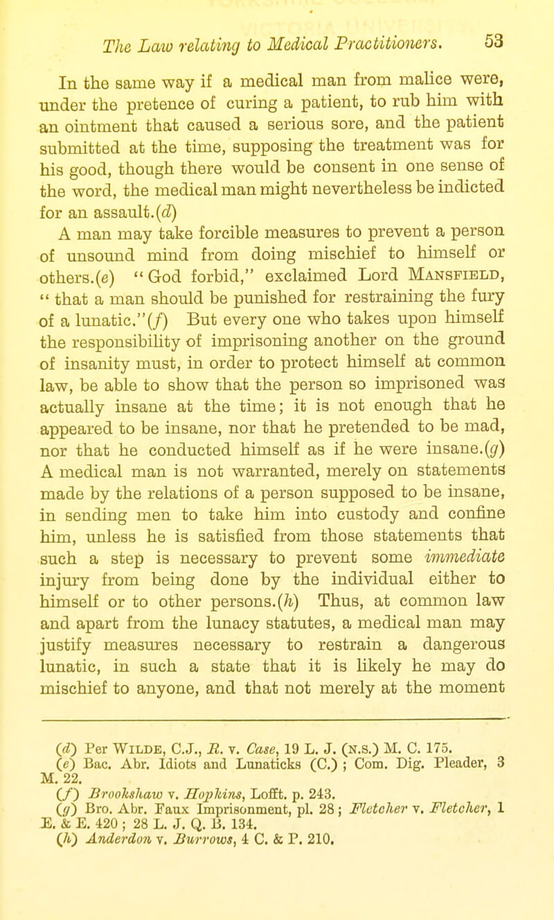 In the same way if a medical man from malice were, under the pretence of curing a patient, to rub him with an ointment that caused a serious sore, and the patient submitted at the time, supposing the treatment was for his good, though there would be consent in one sense of the word, the medical man might nevertheless be indicted for an assault.(d) A man may take forcible measures to prevent a person of unsound mind from doing mischief to himself or others.(e) God forbid, exclaimed Lord Mansfield,  that a man should be punished for restraining the fury of a lunatic.(/) But every one who takes upon himself the responsibility of imprisoning another on the ground of insanity must, in order to protect himself at common law, be able to show that the person so imprisoned was actually insane at the time; it is not enough that he appeared to be insane, nor that he pretended to be mad, nor that he conducted himself as if he were insane.(g) A medical man is not warranted, merely on statements made by the relations of a person supposed to be insane, in sending men to take him into custody and confine him, unless he is satisfied from those statements that such a step is necessary to prevent some immediate injury from being done by the individual either to himself or to other persons.(h) Thus, at common law and apart from the lunacy statutes, a medical man may justify measures necessary to restrain a dangerous lunatic, in such a state that it is likely he may do mischief to anyone, and that not merely at the moment (d) Per Wilde, C.J., E. v. Case, 19 L. J. (N.s.) M. C. 175. (e) Bac. Abr. Idiots and Lunaticks (C.) ; Com. Dig. Pleader, 3 M. 22. (/) Brooltshaw v. HopJtins, Lofft. p. 243. (</) Bro. Abr. Paux Imprisonment, pi. 28; Fletcher v. Fletcher, 1 E. & E. 420 ; 28 L. J. Q. B. 134. (/t) Anderdon v. Burrows, 4 C. & P. 210.