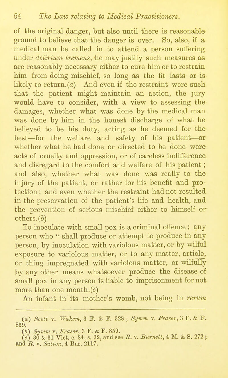 of the original danger, but also until there is reasonable ground to believe that the danger is over. So, also, if a medical man be called in to attend a person suffering under delirkom tremens, he may justify such measures as are reasonably necessary either to cure him or to restrain him from doing mischief, so long as the fit lasts or is likely to return, (a) And even if the restraint were such that the patient might maintain an action, the jury would have to consider, with a view to assessing the damages, whether what was done by the medical man was done by him in the honest discharge of what he believed to be his duty, acting as he deemed for the best—for the welfare and safety of his patient—or whether what he had done or directed to be done were acts of cruelty and oppression, or of careless indifference and disregard to the comfort and welfare of his patient; and also, whether what was done was really to the injury of the patient, or rather for his benefit and pro- tection ; and even whether the restraint had not resulted in the preservation of the patient's life and health, and the prevention of serious mischief either to himself or others, (b) To inoculate with small pox is a criminal offence ; any person who  shall produce or attempt to produce in any person, by inoculation with variolous matter, or by wilful exposure to variolous matter, or to any matter, article, or thing impregnated with variolous matter, or wilfully by any other means whatsoever produce the disease of small pox in any person is liable to imprisonment for not more than one month.(c) An infant in its mother's womb, not being in rerum O) Scott v. Waltem, 3 F, & F. 328 ; Symm v. Frascr, 3 F. & F. 859. (&) Symm v. Fraser, 3F.&F. 859. (c) 30 & 31 Vict. c. 84, s. 32, and see B. v. Burnett, i M. & S. 272 -r and B. v. Sutton, 4 Bur. 2117.