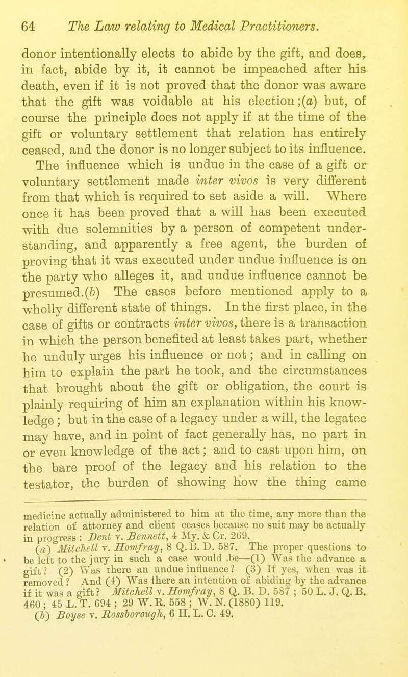 donor intentionally elects to abide by the gift, and does, in fact, abide by it, it cannot be impeached after his death, even if it is not proved that the donor was aware that the gift was voidable at his election;(a) but, of course the principle does not apply if at the time of the gift or voluntary settlement that relation has entirely ceased, and the donor is no longer subject to its influence. The influence which is undue in the case of a gift or voluntary settlement made inter vivos is very different from that which is required to set aside a will. Where once it has been proved that a will has been executed with due solemnities by a person of competent under- standing, and apparently a free agent, the burden of proving that it was executed under undue influence is on the party who alleges it, and undue influence cannot be presmned.(&) The cases before mentioned apply to a wholly different state of things. In the first place, in the case of gifts or contracts inter vivos, there is a transaction in which the person benefited at least takes part, whether he unduly urges his influence or not; and in calling on him to explain the part he took, and the circumstances that brought about the gift or obligation, the court is plainly requiring of him an explanation within his know- ledge ; but in the case of a legacy under a will, the legatee may have, and in point of fact generally has, no part in or even knowledge of the act; and to cast upon him, on the bare proof of the legacy and his relation to the testator, the burden of showing how the thing came medicine actually administered to him at the time, any more than the relation of attorney and client ceases because no suit may be actually in progress : Dent v. Bennett, 4 My. & Cr. 269. (a) Mitchell v. Homfray, 8 Q.B. D. 587. The proper questions to be left to the jury in such a case would .be—(1) Was the advance a gift ? (2) Was there an undue influence 1 (3) If yes, when was it removed ? And (4) Was there an intention of abiding by the advance if it was a gift ? Mitchell v. Homfray, 8 Q. B. D. 587 ; 50 L. J. Q. B. 460 ; 45 L. T. 694 ; 29 W. B. 558 ; W. N. (1880) 119. (&) Boyse v. Bo.isborough, 6 H. L. C. 49.