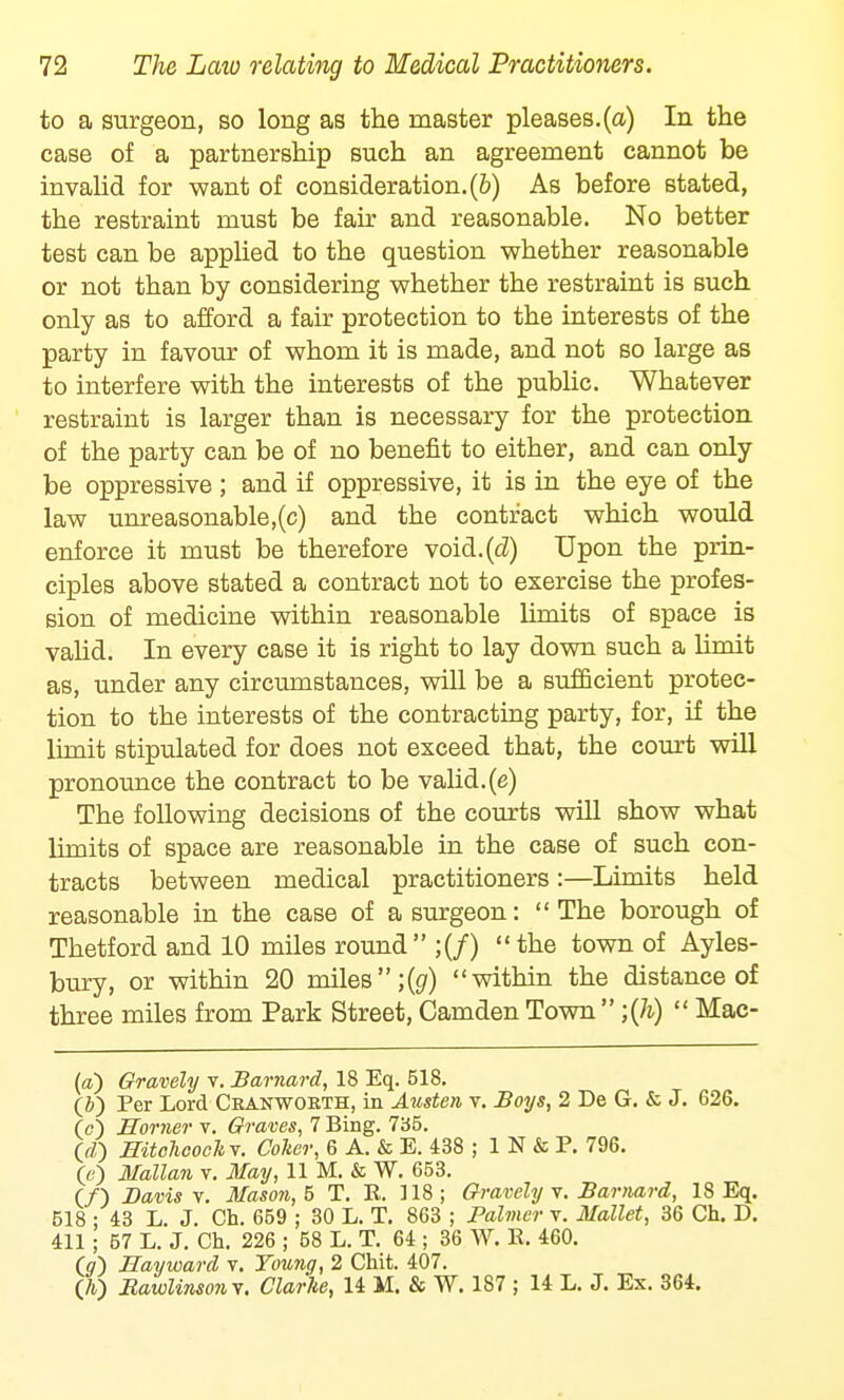 to a surgeon, so long as the master pleases.(a) In the case of a partnership such an agreement cannot be invalid for want of consideration.(b) As before stated, the restraint must be fair and reasonable. No better test can be applied to the question whether reasonable or not than by considering whether the restraint is such only as to afford a fair protection to the interests of the party in favour of whom it is made, and not so large as to interfere with the interests of the public. Whatever restraint is larger than is necessary for the protection of the party can be of no benefit to either, and can only be oppressive ; and if oppressive, it is in the eye of the law unreasonable,(c) and the contract which would enforce it must be therefore void.(cZ) Upon the prin- ciples above stated a contract not to exercise the profes- sion of medicine within reasonable limits of space is valid. In every case it is right to lay down such a limit as, under any circumstances, will be a sufficient protec- tion to the interests of the contracting party, for, if the limit stipulated for does not exceed that, the court will pronounce the contract to be valid.(e) The following decisions of the courts will show what limits of space are reasonable in the case of such con- tracts between medical practitioners :—Limits held reasonable in the case of a surgeon: The borough of Thetford and 10 miles round ;(/) the town of Ayles- bury, or within 20 miles ;(g) within the distance of three miles from Park Street, Camden Town  ;(h)  Mac- (a) Gravely v. Barnard, 18 Eq. 518. (i) Per Lord Ckanwokth, in Austen v. Boys, 2 De G. & J. 626. 00 Horner v. Graves, 7 Bing. 735. 00 mtchcockv. Colter, 6 A. & E. 438 ; 1 N & P. 796. 00 Mallan v. May, 11 M. & W. 653. (/) Davis v. Mason, 5 T. E. 118; Gravely v. Barnard, 18 Eq. 518 ; 43 L. J. Ch. 659 ; 30 L. T. 863 ; Palmer v. Mallet, 36 Ch. D. 411 ; 57 L. J. Ch. 226 ; 58 L. T. 64 ; 36 W. K. 460. (o) Hayward v. Young, 2 Chit. 407. O) Bawlinsonv. Clarke, 14 M. & W. 187 ; 14 L. J. Ex. 364.