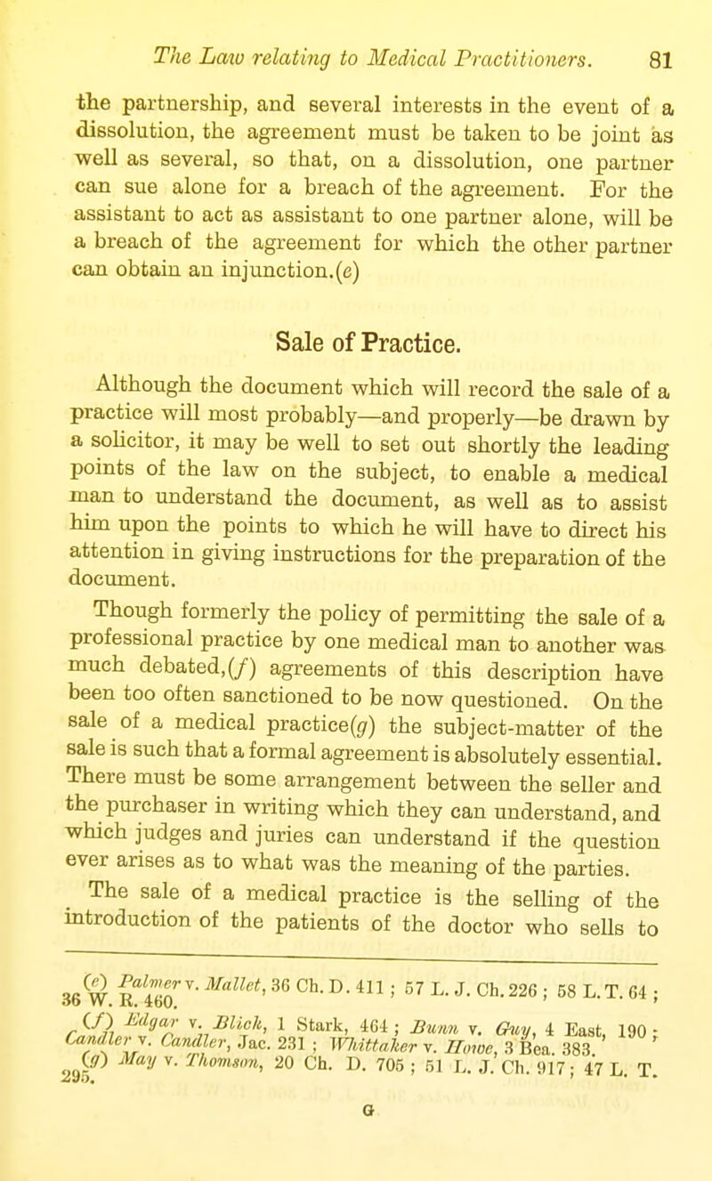 the partnership, and several interests in the event of a dissolution, the agreement must be taken to be joint as well as several, so that, on a dissolution, one partner can sue alone for a breach of the agreement. For the assistant to act as assistant to one partner alone, will be a breach of the agreement for which the other partner can obtain an in j unction, (e) Sale of Practice. Although the document which will record the sale of a practice will most probably—and properly—be drawn by a solicitor, it may be well to set out shortly the leading points of the law on the subject, to enable a medical man to understand the document, as well as to assist him upon the points to which he will have to direct his attention in giving instructions for the preparation of the document. Though formerly the policy of permitting the sale of a professional practice by one medical man to another was much debated,(/) agreements of this description have been too often sanctioned to be now questioned. On the sale of a medical practice^) the subject-matter of the sale is such that a formal agreement is absolutely essential. There must be some arrangement between the seller and the purchaser in writing which they can understand, and which judges and juries can understand if the question ever arises as to what was the meaning of the parties. The sale of a medical practice is the selling of the introduction of the patients of the doctor who sells to 36W g^T-^HsM6 0h.D.4Ilj 57 L. J. Ch. 226 ; 58 L.T.64; CO Udgar v Mick, 1 Stark, 464; Bwmi v. Guy, 4 East, 190- Candler v. Candler, Jac. 231 ; WMUdker v. Howe, 3 Bea. 383 ' ^G/) May v. Thomson, 20 Ch. D. 705 ; 51 L. J. Ch. 917; 47 L. T. G