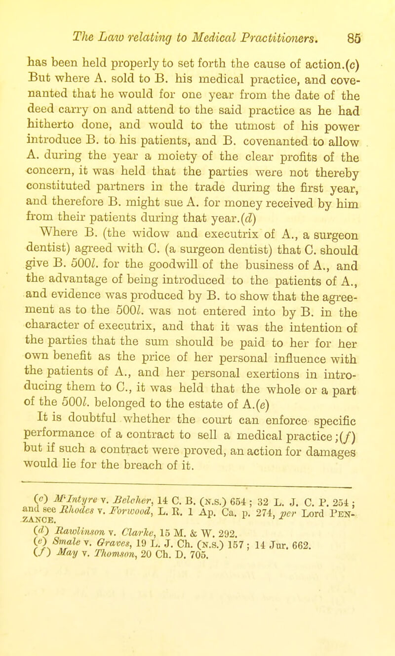 has been held properly to set forth the cause of action.(c) But where A. sold to B. his medical practice, and cove- nanted that he would for one year from the date of the deed carry on and attend to the said practice as he had hitherto done, and would to the utmost of his power introduce B. to his patients, and B. covenanted to allow A. during the year a moiety of the clear profits of the concern, it was held that the parties were not thereby constituted partners in the trade during the first year, and therefore B. might sue A. for money received by him from their patients during that year.(^) Where B. (the widow and executrix of A., a surgeon dentist) agreed with C. (a surgeon dentist) that C. should give B. 500Z. for the goodwill of the business of A., and the advantage of being introduced to the patients of A., and evidence was produced by B. to show that the agree- ment as to the 500Z. was not entered into by B. in the character of executrix, and that it was the intention of the parties that the sum should be paid to her for her own benefit as the price of her personal influence with the patients of A., and her personal exertions in intro- ducing them to C, it was held that the whole or a part of the 5001. belonged to the estate of A.(e) It is doubtful whether the court can enforce specific performance of a contract to sell a medical practice;(/) but if such a contract were proved, an action for damages would lie for the breach of it. (c) MIntyre v. Belcher, 14 C. B. (n.s.) 654 ; 32 L. J. C. P. 254 : and see Rhodes v. Forwood, L. R. 1 Ap. Ca. p. 274, per Lord Pen- 00 Rawlinson v. Clarke, 15 M. & W. 292. 00 Sinale v. Graves, 19 L. J. Ch. (n.s.) 157 : 14 Jur. 662. (/) May v. Thomson, 20 Ch. D. 705.