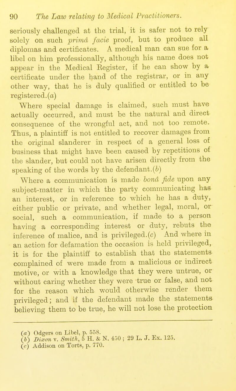 seriously challenged at the trial, it is safer not to rely- solely on such primd facie proof, but to produce all diplomas and certificates. A medical man can sue for a libel on him professionally, although his name does not appear in the Medical Eegister, if he can show by a certificate under the hand of the registrar, or in any other way, that he is duly qualified or entitled to be registered, (a) Where special damage is claimed, such must have actually occurred, and must be the natural and direct consequence of the wrongful act, and not too remote. Thus, a plaintiff is not entitled to recover damages from the original slanderer in respect of a general loss of business that might have been caused by repetitions of the slander, but could not have arisen directly from the speaking of the words by the defendant.(b) Where a communication is made bond fide upon any subject-matter in which the party communicating has an interest, or in reference to which he has a duty, either public or private, and whether legal, moral, or social, such a communication, if made to a person having a corresponding interest or duty, rebuts the inference of malice, and is privileged, (c) And where in an action for defamation the occasion is held privileged, it is for the plaintiff to establish that the statements complained of were made from a malicious or indirect motive, or with a knowledge that they were untrue, or without caring whether they were true or false, and not for the reason which would otherwise render them privileged; and if the defendant made the statements believing them to be true, he will not lose the protection (<0 Odgers on Libel, p. 558. (J) Dixon v. Smith, 5 H. & N. 450 ; 29 L. J. Ex. 125. (e) Addison on Torts, p. 770.