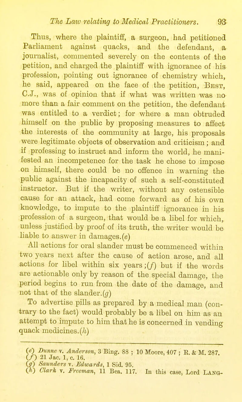 Thus, where the plaintiff, a surgeon, had petitioned Parliament against quacks, and the defendant, a journalist, commented severely on the contents of the petition, and charged the plaintiff with ignorance of his profession, pointing out ignorance of chemistry which, he said, appeared on the face of the petition, Best, C.J., was of opinion that if what was written was no more than a fair comment on the petition, the defendant was entitled to a verdict; for where a man obtruded himself on the public by proposing measures to affect the interests of the community at large, his proposals were legitimate objects of observation and criticism; and if professing to instruct and inform the world, he mani- fested an incompetence for the task he chose to impose on himself, there could be no offence in warning the public against the incapacity of such a self-constituted instructor. But if the writer, without any ostensible cause for an attack, had come forward as of his own knowledge, to impute to the plaintiff ignorance in his profession of a surgeon, that would be a libel for which, unless justified by proof of its truth, the writer would be liable to answer in damages.(e) All actions for oral slander must be commenced within two years next after the cause of action arose, and all actions for libel within six years;(/) but if the words are actionable only by reason of the special damage, the period begins to run from the date of the damage, and not that of the slander, (g) To advertise pills as prepared by a medical man (con- trary to the fact) would probably be a libel on him as an attempt to impute to him that he is concerned in vending quack medicines, (h) O) Dunne v. Anderson, 3 Bing. 88 ; 10 Moore, 407 ; R. & M. 287. (/) 21 Jac. 1, c. 16. O) Saunders t. Edwards, 1 Sid. 95. (A) Clark v. Freeman, 11 Bea. 117. In this case, Lord Lang-