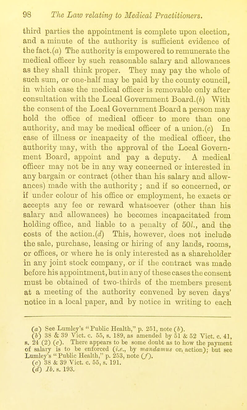 third parties the appointment is complete upon election, and a minute of the authority is sufficient evidence of the fact.(a) The authority is empowered to remunerate the medical officer by such reasonable salary and allowances as they shall think proper. They may pay the whole of such sum, or one-half may be paid by the county council, in which case the medical officer is removable only after consultation with the Local Government Board, (b) With the consent of the Local Government Board a person may hold the office of medical officer to more than one authority, and may be medical officer of a union.(c) In ease of illness or incapacity of the medical officer, the authority may, with the approval of the Local Govern- ment Board, appoint and pay a deputy. A medical officer may not be in any way concerned or interested in any bargain or contract (other than his salary and allow- ances) made with the authority ; and if so concerned, or if under colour of his office or employment, he exacts or accepts any fee or reward whatsoever (other than his salary and allowances) he becomes incapacitated from holding office, and liable to a penalty of 501., and the costs of the action.(d) This, however, does not include the sale, purchase, leasing or hiring of any lands, rooms, or offices, or where he is only interested as a shareholder in any joint stock company, or if the contract was made before his appointment, but in any of these cases the consent must be obtained of two-thirds of the members present at a meeting of the authority convened by seven days' notice in a local paper, and by notice in writing to each O) See Lumley's Public Health, p. 251, note (J). (5) 38 & 39 Vict. c. 55, s. 189, as amended by 51 & 52 Vict. c. 41, 8. 24 (2) (c). There appears to be some doubt as to how the payment of salary is to be enforced (i.e., by mandamus or, action); but see Lumley's  Public Health, p. 253, note (/). (c) 38 & 39 Vict. c. 55, s. 191. (<f) lb. s. 193.