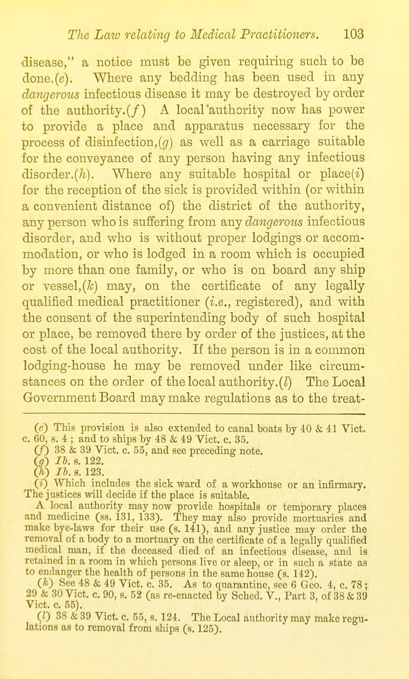 disease, a notice must be given requiring such to be clone.(c). Where any bedding has been used in any dangerous infectious disease it may be destroyed by order of the authority. (/) A local authority now has power to provide a place and apparatus necessary for the process of disinfection,(g) as well as a carriage suitable for the conveyance of any person having any infectious disorder.(/i). Where any suitable hospital or place(i) for the reception of the sick is provided within (or within a convenient distance of) the district of the authority, any person who is suffering from any dangerous infectious disorder, and who is without proper lodgings or accom- modation, or who is lodged in a room which is occupied by more than one family, or who is on board any ship or vessel,(k) may, on the certificate of any legally qualified medical practitioner (i.e., registered), and with the consent of the superintending body of such hospital or place, be removed there by order of the justices, at the cost of the local authority. If the person is in a common lodging-house he may be removed under like circum- stances on the order of the local authority.(I) The Local Government Board may make regulations as to the treat- 0) This provision is also extended to canal boats by 40 & 41 Vict, c. 60, s. 4 ; and to ships by 48 & 49 Vict. c. 35. (/) 38 & 39 Vict. c. 55, and see preceding note. iff) lb. 8. 122. (A) lb. s. 123. (i) Which includes the sick ward of a workhouse or an infirmary. The justices will decide if the place is suitable. A local authority may now provide hospitals or temporary places and medicine (ss. 131, 133). They may also provide mortuaries and make bye-laws for their use (s. 141), and any justice may order the removal of a body to a mortuary on the certificate of a legally qualified medical man, if the deceased died of an infectious disease, and is retained in a room in which persons live or sleep, or in such a state as to endanger the health of persons in the same house (s. 142). (70 See 48 & 49 Vict. c. 35. As to quarantine, see 6 Geo. 4, c. 78 ; 29 & 30 Vict. c. 90, s. 52 (as re-enacted by Sched. V., Part 3, of 38 & 39 Vict. c. 55). (V) 38 &39 Vict. c. 55, s. 124. The Local authority may make regu- lations as to removal from ships (s. 125).