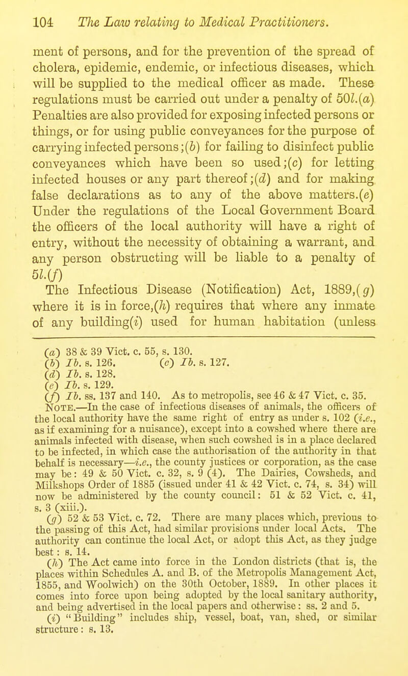 merit of persons, and for the prevention of the spread of cholera, epidemic, endemic, or infectious diseases, which will be supplied to the medical officer as made. These regulations must be carried out under a penalty of 50l.(a) Penalties are also provided for exposing infected persons or things, or for using public conveyances for the purpose of carrying infected persons ;(b) for failing to disinfect public conveyances which have been so used;(c) for letting infected houses or any part thereof ;(d) and for making false declarations as to any of the above matters.(e) Under the regulations of the Local Government Board the officers of the local authority will have a right of entry, without the necessity of obtaining a warrant, and any person obstructing will be liable to a penalty of 51(f) The Infectious Disease (Notification) Act, 1889,(g) where it is in force,(h) requires that where any inmate of any building(^) used for human habitation (unless (a) 38 & 39 Vict. c. 55, s. 130. (&) lb. s. 126. (c) lb. s. 127. Id) lb. s. 128. (e) lb. s. 129. (/) lb. ss. 137 and 140. As to metropolis, see 46 & 47 Vict. c. 35. Note.—In the case of infectious diseases of animals, the officers of the local authority have the same right of entry as under s. 102 (i.e., as if examining for a nuisance), except into a cowshed where there are animals infected with disease, when such cowshed is in a place declared to be infected, in which case the authorisation of the authority in that behalf is necessary—i.e., the county justices or corporation, as the case may be: 49 & 50 Vict. c. 32, s. 9 (4). The Dames, Cowsheds, and Milkshops Order of 1885 (issued under 41 & 42 Vict. c. 74, s. 34) will now be administered by the county council: 51 & 52 Vict. c. 41, s. 3 (xiii.). (0) 52 & 53 Vict. c. 72. There are many places which, previous to the passirig of this Act, had similar provisions under local Acts. The authority can continue the local Act, or adopt this Act, as they judge best: s. 14. (A) The Act came into force in the London districts (that is, the places within Schedules A. and B. of the Metropolis Management Act, 1855, and Woolwich) on the 30th October, 1889. In other places it comes into force upon being adopted by the local sanitary authority, and being advertised in the local papers and otherwise: ss. 2 and 5. (1) Building includes ship, vessel, boat, van, shed, or similar structure: s. 13.