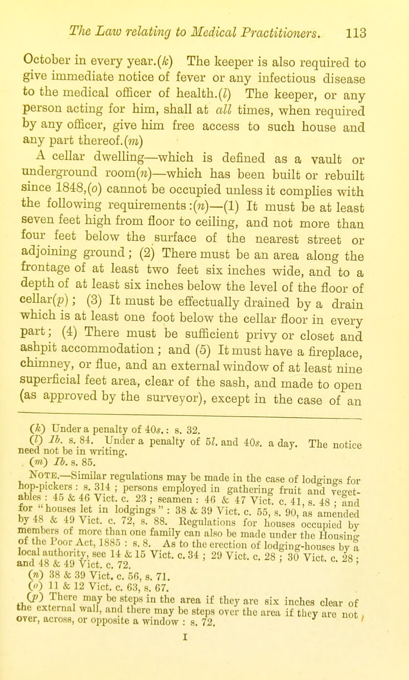 October in every year.(A;) The keeper is also required to give immediate notice of fever or any infectious disease to the medical officer of health.(I) The keeper, or any person acting for him, shall at all times, when required by any officer, give him free access to such house and any part thereof, (m) A cellar dwelling—which is defined as a vault or underground room(™)—which has been built or rebuilt since 1848, (o) cannot be occupied unless it complies with the following requirements: (n)—(1) It must be at least seven feet high from floor to ceiling, and not more than four feet below the surface of the nearest street or adjoining ground ; (2) There must be an area along the frontage of at least two feet six inches wide, and to a depth of at least six inches below the level of the floor of cellar^); (3) It must be effectually drained by a drain which is at least one foot below the cellar floor in every part; (4) There must be sufficient privy or closet and ashpit accommodation ; and (5) It must have a fireplace, chimney, or flue, and an external window of at least nine superficial feet area, clear of the sash, and made to open (as approved by the surveyor), except in the case of an (&) Under a penalty of 40,?.: s. 32. (0 lb. s. 84. Under a penalty of 51. and 40*. a day. The notice need not be m writing. (to) lb. s. 85. Note.—Similar regulations may be made in the case of lodgings for hop-pickers : s 314 ; persons employed in gathering fruit and veget- ables : 45 & 46 Vict. c. 23 ; seamen : 46 & 47 Vict. c. 41 s 48 • and £V« <°To \r- /n l0£giDgSoo: 38 & 39 Vict- c- 55> s- 90> 'amended by 48 & 49 Vict. c. 72, s. 88. Regulations for houses occupied by members of more than one family can also be made under the Housing- of the Poor Act, 1885 : s. 8. As to the erection of lodging-houses by a SSte!15 vict-c-34'29 Vict-c-28; 30 Vict-c-28 i O) 38 & 39 Vict] c. 56, s. 71. 00 11 & 12 Vict. c. 63, s. 67. O) There may be steps in the area if they are six inches clear of the external wall, and there may be steps oyer the area if they are not over, across, or opposite a window : s. 72 '