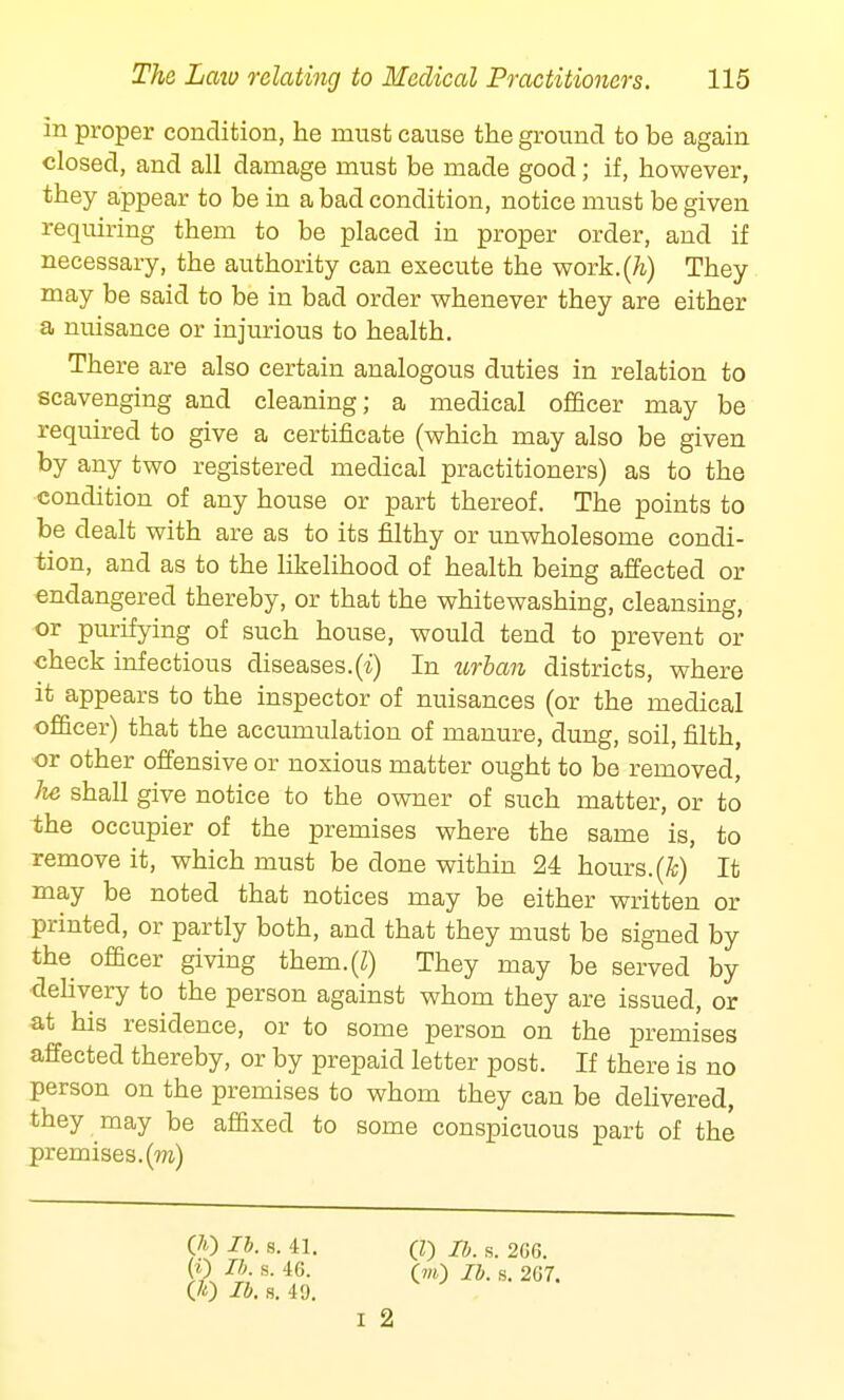 in proper condition, he must cause the ground to be again closed, and all damage must be made good; if, however, they appear to be in a bad condition, notice must be given requiring them to be placed in proper order, and if necessary, the authority can execute the work.(/i) They may be said to be in bad order whenever they are either a nuisance or injurious to health. There are also certain analogous duties in relation to scavenging and cleaning; a medical officer may be required to give a certificate (which may also be given by any two registered medical practitioners) as to the condition of any house or part thereof. The points to be dealt with are as to its filthy or unwholesome condi- tion, and as to the likelihood of health being affected or endangered thereby, or that the whitewashing, cleansing, or purifying of such house, would tend to prevent or check infectious diseases.(i) In urban districts, where it appears to the inspector of nuisances (or the medical officer) that the accumulation of manure, dung, soil, filth, or other offensive or noxious matter ought to be removed, lie shall give notice to the owner of such matter, or to the occupier of the premises where the same is, to remove it, which must be done within 24 hours.(ft) It may be noted that notices may be either written or printed, or partly both, and that they must be signed by the officer giving them.(Z) They may be served by delivery to the person against whom they are issued, or at his residence, or to some person on the premises affected thereby, or by prepaid letter post. If there is no person on the premises to whom they can be delivered, they may be affixed to some conspicuous part of the premises, (m) (A) lb. s. 41. (i) lb. s. 46. (It) lb. s. 49. (I) lb. s. 2C6. (m) lb. s. 2G7. I 2