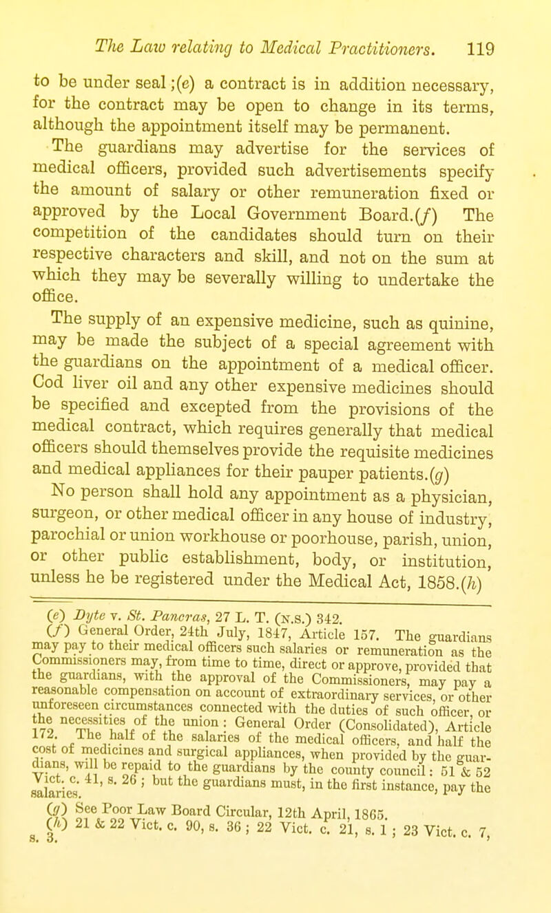 to be under seal ;(e) a contract is in addition necessary, for the contract may be open to change in its terms, although the appointment itself may be permanent. The guardians may advertise for the services of medical officers, provided such advertisements specify the amount of salary or other remuneration fixed or approved by the Local Government Board.(/) The competition of the candidates should turn on their respective characters and skill, and not on the sum at which they maybe severally willing to undertake the office. The supply of an expensive medicine, such as quinine, may be made the subject of a special agreement with the guardians on the appointment of a medical officer. Cod liver oil and any other expensive medicines should be specified and excepted from the provisions of the medical contract, which requires generally that medical officers should themselves provide the requisite medicines and medical appliances for their pauper patients.(g) No person shall hold any appointment as a physician, surgeon, or other medical officer in any house of industry, parochial or union workhouse or poorhouse, parish, union, or other public establishment, body, or institution,' unless he be registered under the Medical Act, 1858.(7i)' (e) Byte v. St. Pancras, 27 L. T. (n.s.) 342 (/) General Order, 24th July, 1847, Article 157. The guardians may pay to their medical officers such salaries or remuneration as the Commissioners may from time to time, direct or approve, provided that the guardians, with the approval of the Commissioners, may pay a reasonable compensation on account of extraordinary services, or other unforeseen circumstances connected with the duties of such officer or he necessities of the union: General Order (Consolidated), Article ; * t • oi the salanes of the medical officers, and half the cost of medicines and surgical appliances, when provided by the guar- dians, will be repaid to the guardians by the county council: 51 & 52 salaried S ' guardians must, in the first instance, pay the fiR of.P™r-.£aw Board Circular, 12th April, 1865. (A) 21 & 22 Vict. c. 90, s. 36 ; 22 Vict. c. 21, s. 1 ; 23 Vict. c. 7