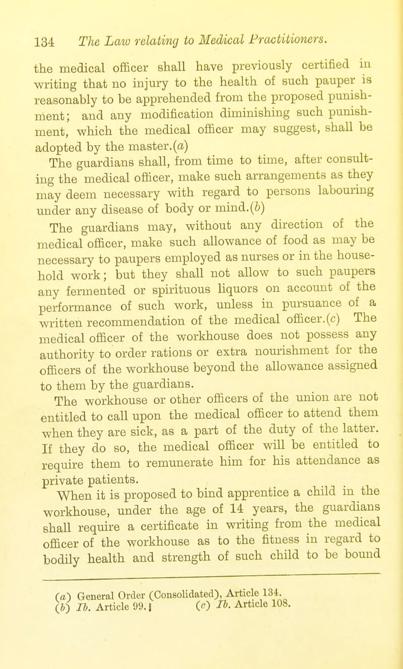 the medical officer shall have previously certified in writing that no injury to the health of such pauper is reasonably to he apprehended from the proposed punish- ment; and any modification diminishing such punish- ment, which the medical officer may suggest, shall be adopted by the master.(a) The guardians shall, from time to time, after consult- ing the medical officer, make such arrangements as they may deem necessary with regard to persons labouring under any disease of body or mind.(&) The guardians may, without any direction of the medical officer, make such allowance of food as may be necessary to paupers employed as nurses or in the house- hold work; but they shall not allow to such paupers any fermented or spirituous liquors on account of the performance of such work, unless in pursuance of a written recommendation of the medical officer.(c) The medical officer of the workhouse does not possess any authority to order rations or extra nourishment for the officers of the workhouse beyond the allowance assigned to them by the guardians. The workhouse or other officers of the union are not entitled to call upon the medical officer to attend them when they are sick, as a part of the duty of the latter. If they do so, the medical officer will be entitled to require them to remunerate him for his attendance as private patients. When it is proposed to bind apprentice a child in the workhouse, under the age of 14 years, the guardians shall require a certificate in writing from the medical officer of the workhouse as to the fitness in regard to bodily health and strength of such child to be bound (a) General Order (Consolidated), Article 134. (b~) lb. Article 99. \ O) lb. Article 108.