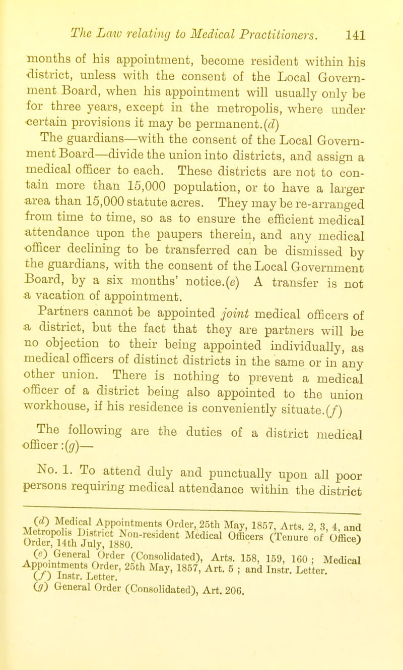 mouths of his appointment, become resident within his district, unless with the consent of the Local Govern- ment Board, when his appointment will usually only be for three years, except in the metropolis, where under •certain provisions it may be permanent.(cl) The guardians—with the consent of the Local Govern- ment Board—divide the union into districts, and assign a medical officer to each. These districts are not to con- tain more than 15,000 population, or to have a larger- area than 15,000 statute acres. They may be re-arranged from time to time, so as to ensure the efficient medical attendance upon the paupers therein, and any medical officer declining to be transferred can be dismissed by the guardians, with the consent of the Local Government Board, by a six months' notice.(e) A transfer is not •a vacation of appointment. Partners cannot be appointed joint medical officers of ■a district, but the fact that they are partners will be no objection to their being appointed individually, as medical officers of distinct districts in the same or in any other union. There is nothing to prevent a medical officer of a district being also appointed to the union workhouse, if his residence is conveniently situate. (J) The following are the duties of a district medical officer :{g)— No. 1. To attend duly and punctually upon all poor persons requiring medical attendance within the district (£) Medical Appointments Order, 25th May, 1857, Arts 2 3 4 and s^^mSt-** oiLrs *—«&3 (e) General Order (Consolidated), Arts. 158, 159, 160: Medical Appointments Order, 25th May, 1857, Art. 5 ; and Instr. Letter. (/) Instr. Letter.