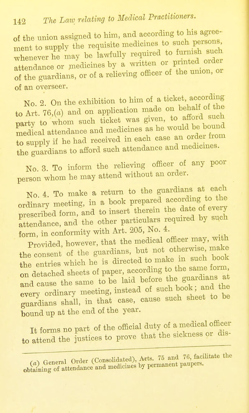 of the union assigned to him, and according to his agree- men to snpply the requisite medicines to such persons whlverhe'Ly be lawfully required to furnish ,such attendance or medicines by a written orj^M^ of the gnardians, or of a relieving officer of the union, 01 of an overseer. No. 3. On the exhibition to him of a ticket according to Art. 76,(a) and on application made on^behab: of the party to whom such ticket was given, to affoid such Sal attendance and medicines as he would be W to supply if he had received in each case an orde from the guardians to afford such attendance and medicines. No 3 To inform the relieving officer of any poor person whom he may attend without an order. No 4 To make a return to the guardians at each ordinarv meeting, in a book prepared according to the fscrMTform and to insert therein the date of every Stendance, and the other particulars required by such form, in conformity with Art. 205, No. 4. Provided, however, that the medical officer may, with the consent of the guardians, but not otherwise make the entries which he is directed to make m such book on detached sheets of paper, according to the same form Sd cause the same to be laid before ^ every ordinary meeting, instead of such book and the gSians shall, in that case, cause such sheet to be bound up at the end of the year. It forms no part of the official duty of a medical officer to attend the justices to prove that the sickness or to-