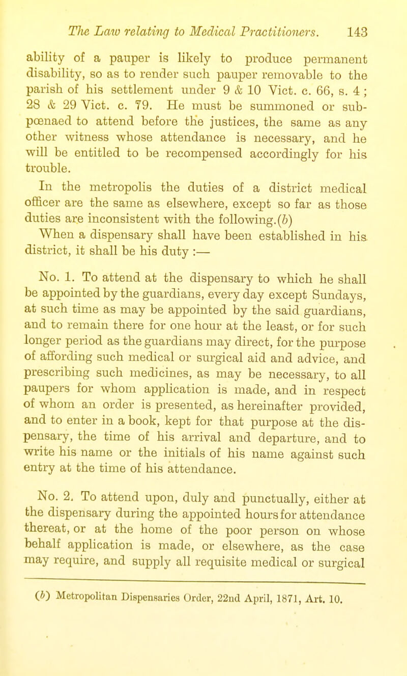 ability of a pauper is likely to produce permanent disability, so as to render sucb pauper removable to the parish of his settlement under 9 & 10 Vict. c. 66, s. 4 ; 28 & 29 Vict. c. 79. He must be summoned or sub- poenaed to attend before the justices, the same as any other witness whose attendance is necessary, and he will be entitled to be recompensed accordingly for his trouble. In the metropolis the duties of a district medical officer are the same as elsewhere, except so far as those duties are inconsistent with the following, (b) When a dispensary shall have been established in his. district, it shall be his duty :— No. 1. To attend at the dispensary to which he shall be appointed by the guardians, every day except Sundays, at such time as may be appointed by the said guardians, and to remain there for one hour at the least, or for such longer period as the guardians may direct, for the purpose of affording such medical or surgical aid and advice, and prescribing such medicines, as may be necessary, to all paupers for whom application is made, and in respect of whom an order is presented, as hereinafter provided, and to enter in a book, kept for that purpose at the dis- pensary, the time of his arrival and departure, and to write his name or the initials of his name against such entry at the time of his attendance. No. 2. To attend upon, duly and punctually, either at the dispensary during the appointed hours for attendance thereat, or at the home of the poor person on whose behalf application is made, or elsewhere, as the case may require, and supply all requisite medical or surgical (*) Metropolitan Dispensaries Order, 22nd April, 1871, Art. 10.