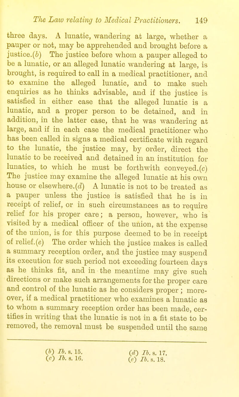 three days. A lunatic, wandering at large, whether a pauper or not, may be apprehended and brought before a justice.(b) The justice before whom a pauper alleged to be a lunatic, or an alleged lunatic wandering at large, is brought, is required to call in a medical practitioner, and to examine the alleged lunatic, and to make such enquiries as he thinks advisable, and if the justice is satisfied in either case that the alleged lunatic is a lunatic, and a proper person to be detained, and in addition, in the latter case, that he was wandering at large, and if in each case the medical practitioner who has been called in signs a medical certificate with regard to the lunatic, the justice may, by order, direct the lunatic to be received and detained in an institution for lunatics, to which he must be forthwith conveyed, (c) The justice may examine the alleged lunatic at his own house or elsewhere.(d) A lunatic is not to be treated as a pauper unless the justice is satisfied that he is in receipt of relief, or in such circumstances as to require relief for his proper care; a person, however, who is visited by a medical officer of the union, at the expense of the union, is for this purpose deemed to be in receipt of relief, (e) The order which the justice makes is called a summary reception order, and the justice may suspend its execution for such period not exceeding fourteen days as he thinks fit, and in the meantime may give such directions or make such arrangements for the proper care and control of the lunatic as he considers proper; more- over, if a medical practitioner who examines a lunatic as to whom a summary reception order has been made, cer- tifies in writing that the lunatic is not in a fit state to be removed, the removal must be suspended until the same (JO lb. 8. 15. 00 lb. a. 16. 00 77a s. 17. 00 lb. s. 18.