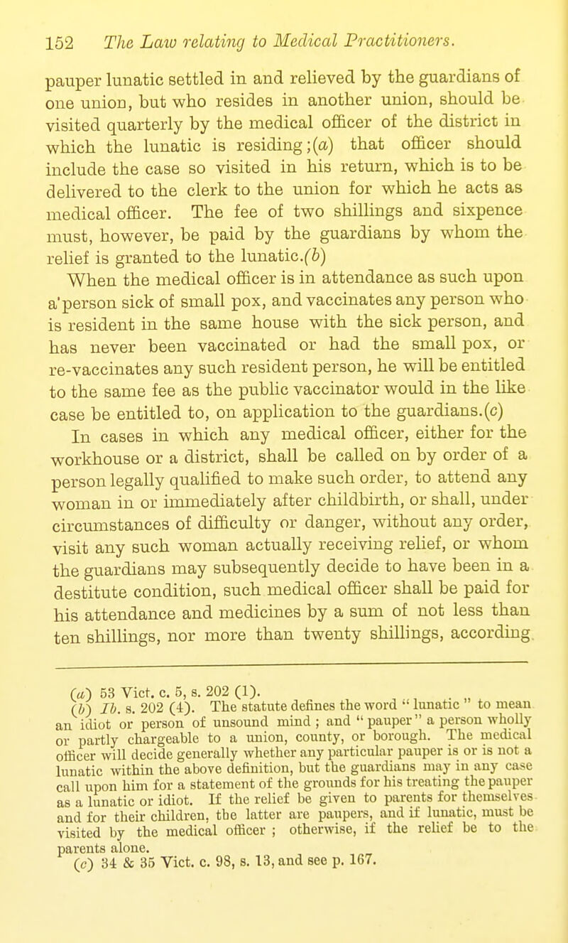 pauper lunatic settled in and relieved by the guardians of one union, but who resides in another union, should be visited quarterly by the medical officer of the district in which the lunatic is residing;(a) that officer should include the case so visited in his return, which is to be delivered to the clerk to the union for which he acts as medical officer. The fee of two shillings and sixpence must, however, be paid by the guardians by whom the relief is granted to the lunatic.^) When the medical officer is in attendance as such upon aperson sick of small pox, and vaccinates any person who is resident in the same house with the sick person, and has never been vaccinated or had the small pox, or re-vaccinates any such resident person, he will be entitled to the same fee as the public vaccinator would in the like case be entitled to, on application to the guardians.(c) In cases in which any medical officer, either for the workhouse or a district, shall be called on by order of a person legally qualified to make such order, to attend any woman in or immediately after childbirth, or shall, under circumstances of difficulty or danger, without any order, visit any such woman actually receiving relief, or whom the guardians may subsequently decide to have been in a destitute condition, such medical officer shall be paid for his attendance and medicines by a sum of not less than ten shillings, nor more than twenty shillings, according O) 53 Vict. c. 5, s. 202 (1). (&) lb. s. 202 (4). The statute defines the word  lunatic to mean an idiot or person of unsound mind ; and  pauper a person wholly or partly chargeable to a union, county, or borough. The medical officer will decide generally whether any particular pauper is or is not a lunatic within the above definition, but the guardians may in any case call upon him for a statement of the grounds for his treating the pauper as a lunatic or idiot. If the relief be given to parents for themselves and for their children, the latter are paupers, and if lunatic, must be visited by the medical officer ; otherwise, if the relief be to the parents alone. (c) 34 & 35 Vict. c. 98, s. 13, and see p. 167.