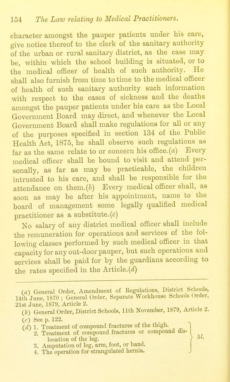 character amongst the pauper patients under his care, give notice thereof to the clerk of the sanitary authority of the urban or rural sanitary district, as the case may be, within which the school building is situated, or to the medical officer of health of such authority. He shall also furnish from time to time to the medical officer of health of such sanitary authority such information with respect to the cases of sickness and the deaths amongst the pauper patients under his care as the Local Government Board may direct, and whenever the Local Government Board shall make regulations for all or any of the purposes specified in section 134 of the Public Health Act, 1875, he shall observe such regulations as far as the same relate to or concern his office.(a) Every medical officer shall be bound to visit and attend per- sonally, as far as may be practicable, the children intrusted to his care, and shall be responsible for the attendance on them.(b) Every medical officer shall, as soon as may be after his appointment, name to the board of management some legally qualified medical practitioner as a substitute.(c) No salary of any district medical officer shall include the remuneration for operations and services of the fol- lowing classes performed by such medical officer in that capacity for any out-door pauper, but such operations and services shall be paid for by the guardians according to the rates specified in the Article.(d) (a) General Order, Amendment of Regulations, District Schools, 14th June, 1870 ; General Order, Separate Workhouse Schools Order, 21st June, 1879, Article 2. (&) General Order, District Schools, 11th November, 1879, Article 2. 0) See p. 122. (cT) 1. Treatment of compound fractures of the thigh. 2. Treatment of compound fractures or compound dis- location of the leg. 3. Amputation of leg, arm, foot, or hand. 4. The operation for strangulated hernia.