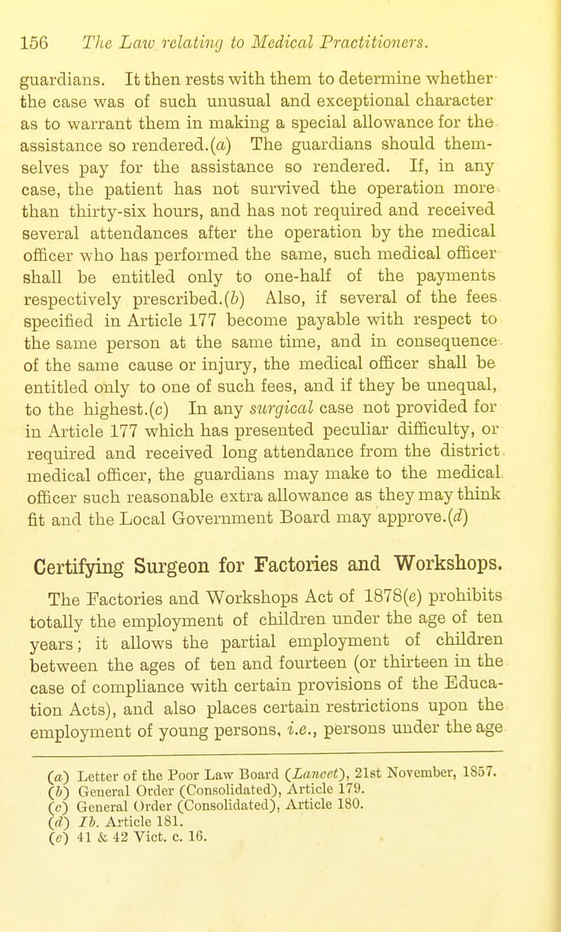 guardians. It then rests with them to determine whether the case was of such unusual and exceptional character as to warrant them in making a special allowance for the assistance so rendered.(a) The guardians should them- selves pay for the assistance so rendered. If, in any case, the patient has not survived the operation more than thirty-six hours, and has not required and received several attendances after the operation by the medical officer who has performed the same, such medical officer shall be entitled only to one-half of the payments respectively prescribed, (b) Also, if several of the fees specified in Article 177 become payable with respect to the same person at the same time, and in consequence of the same cause or injury, the medical officer shall be entitled only to one of such fees, and if they be unequal, to the highest.(c) In any surgical case not provided for in Article 177 which has presented peculiar difficulty, or required and received long attendance from the district medical officer, the guardians may make to the medical officer such reasonable extra allowance as they may think fit and the Local Government Board may approve.(d) Certifying Surgeon for Factories and Workshops. The Factories and Workshops Act of 1878(c) prohibits totally the employment of children under the age of ten years; it allows the partial employment of children between the ages of ten and fourteen (or thirteen in the case of compliance with certain provisions of the Educa- tion Acts), and also places certain restrictions upon the employment of young persons, i.e., persons under the age (a) Letter of the Poor Law Board QLa?icet), 21st November, 1S57. (&) General Order (Consolidated), Article 179. (c) General Order (Consolidated), Article 180. 00 lb. Article 181. 00 41 & 42 Vict. c. 16.