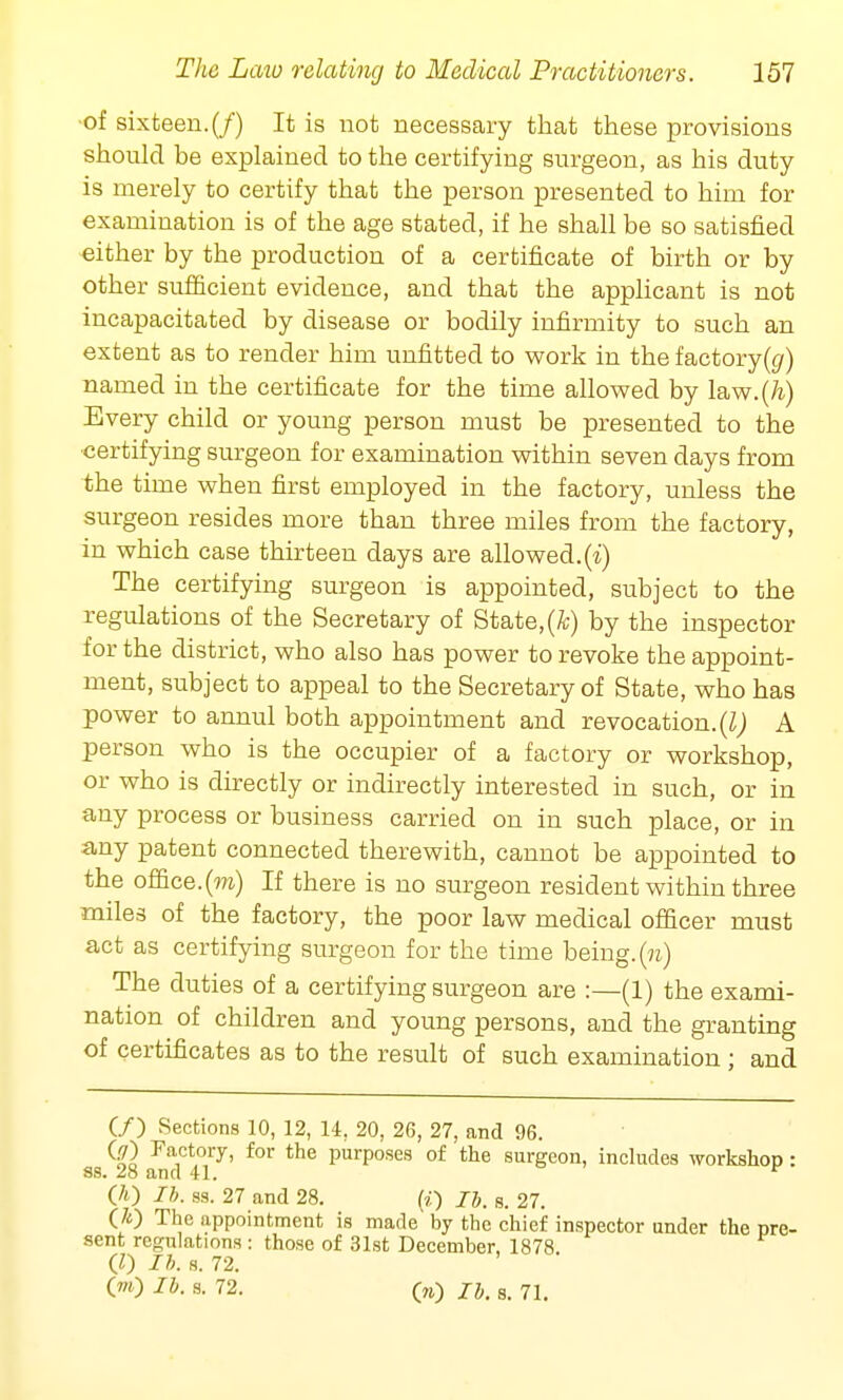 of sixteen. (/) It is not necessary that these provisions should be explained to the certifying surgeon, as his duty is merely to certify that the person presented to him for examination is of the age stated, if he shall be so satisfied either by the production of a certificate of birth or by other sufficient evidence, and that the applicant is not incapacitated by disease or bodily infirmity to such an extent as to render him unfitted to work in the factory(t/) named in the certificate for the time allowed by law.(/i) Every child or young person must be presented to the certifying surgeon for examination within seven days from the time when first employed in the factory, unless the surgeon resides more than three miles from the factory, in which case thirteen days are allowed.(i) The certifying surgeon is appointed, subject to the regulations of the Secretary of State, (A) by the inspector for the district, who also has power to revoke the appoint- ment, subject to appeal to the Secretary of State, who has power to annul both appointment and revocation. (I) A person who is the occupier of a factory or workshop, or who is directly or indirectly interested in such, or in any process or business carried on in such place, or in any patent connected therewith, cannot be appointed to the office.(m) If there is no surgeon resident within three miles of the factory, the poor law medical officer must act as certifying surgeon for the time being. On) The duties of a certifying surgeon are :—(1) the exami- nation of children and young persons, and the granting of certificates as to the result of such examination; and (/) Sections 10, 12, 14, 20, 26, 27, and 96. QT) Factory, for the purposes of the surgeon, includes workshop : ss. 28 and 41. r 00 lb- ss. 27 and 28. (i) lb. s. 27. (70 The appointment is made by the chief inspector under the pre- sent regulations : those of 31st December, 1878. (0 lb. s. 72. O) lb. a. 72. (V) lb. s. 71.