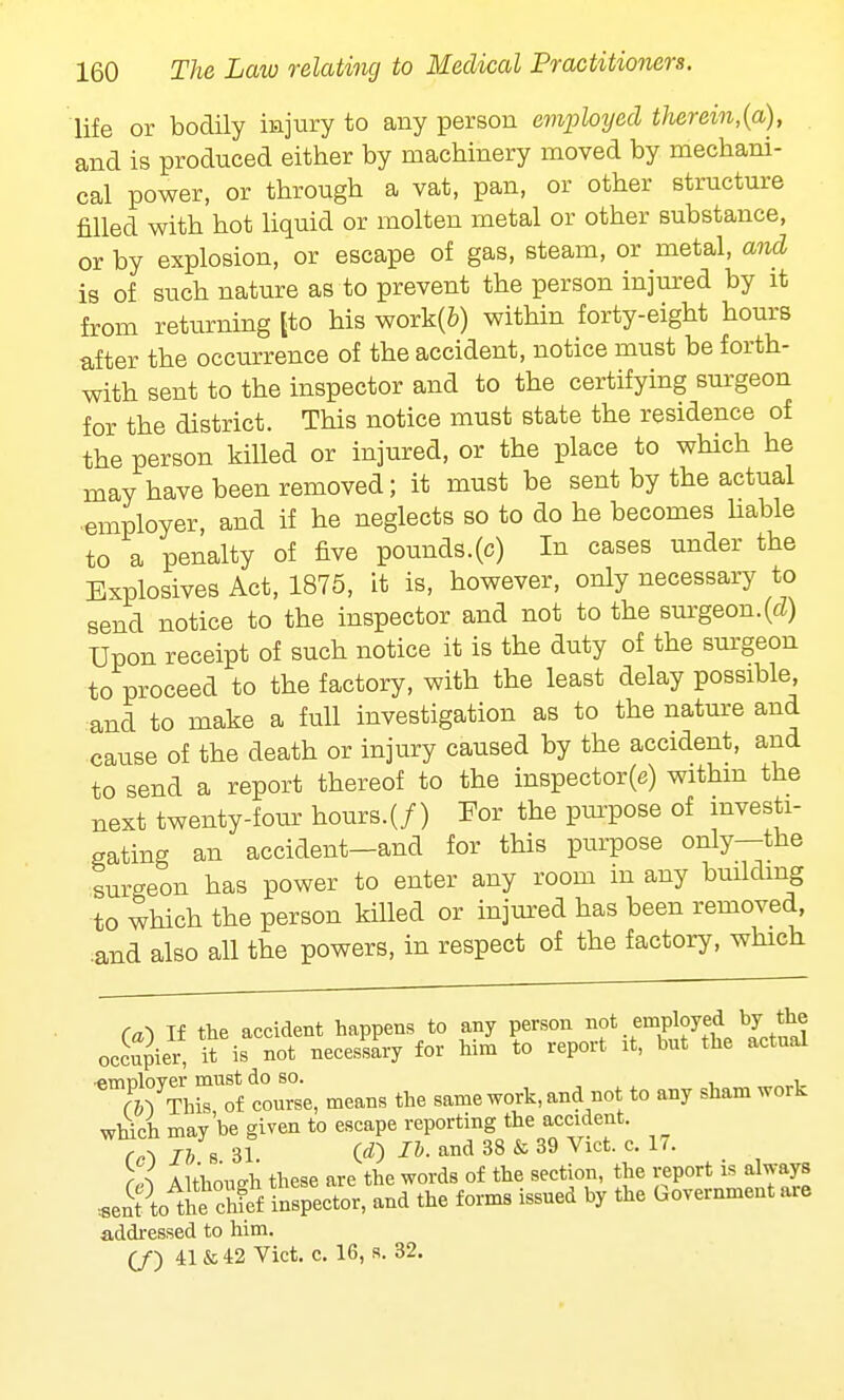 life or bodily injury to any person employed therein,(a), and is produced either by machinery moved by mechani- cal power, or through a vat, pan, or other structure filled with hot liquid or molten metal or other substance, or by explosion, or escape of gas, steam, or metal, and is of such nature as to prevent the person injured by it from returning [to his work(fc) within forty-eight hours after the occurrence of the accident, notice must be forth- with sent to the inspector and to the certifying surgeon for the district. This notice must state the residence of the person killed or injured, or the place to which he may have been removed; it must be sent by the actual employer, and if he neglects so to do he becomes liable to a penalty of five pounds.(c) In cases under the Explosives Act, 1875, it is, however, only necessary to send notice to the inspector and not to the surgeon, (d) Upon receipt of such notice it is the duty of the surgeon to proceed to the factory, with the least delay possible, and to make a full investigation as to the nature and cause of the death or injury caused by the accident, and to send a report thereof to the inspector(e) withm the next twenty-four hours.(/) For the purpose of investi- gating an accident—and for this purpose only—the surgeon has power to enter any room in any building to which the person killed or injured has been removed, .and also all the powers, in respect of the factory, which (a) If the accident happens to any person ^f^W bJ *? occupier, it is not necessary for him to report it, but the actual ■ftmnlover must do so. . , f &V This of course, means the same work, and not to any sham work which may be given to escape reporting the accident. rvo lb * 31 00 and 38 & 39 Vlcfc-c-17' (A Although these are the words of the section, the report is always .sent to theSief inspector, and the forms issued by the Government are addressed to him.