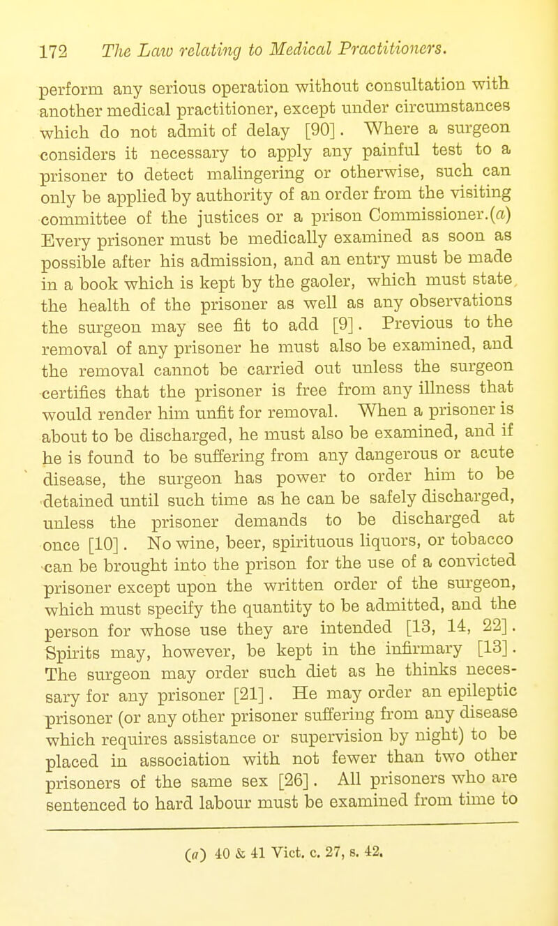 perform any serious operation without consultation with another medical practitioner, except under circumstances which do not admit of delay [90]. Where a surgeon considers it necessary to apply any painful test to a prisoner to detect malingering or otherwise, such can only be applied by authority of an order from the visiting committee of the justices or a prison Commissioner.(a) Every prisoner must be medically examined as soon as possible after his admission, and an entry must be made in a book which is kept by the gaoler, which must state the health of the prisoner as well as any observations the surgeon may see fit to add [9]. Previous to the removal of any prisoner he must also be examined, and the removal cannot be carried out unless the surgeon •certifies that the prisoner is free from any illness that would render him unfit for removal. When a prisoner is about to be discharged, he must also be examined, and if he is found to be suffering from any dangerous or acute disease, the surgeon has power to order him to be detained until such time as he can be safely discharged, unless the prisoner demands to be discharged at once [10]. No wine, beer, spirituous liquors, or tobacco -can be brought into the prison for the use of a convicted prisoner except upon the written order of the surgeon, which must specify the quantity to be admitted, and the person for whose use they are intended [13, 14, 22]. Spirits may, however, be kept in the infirmary [13]. The surgeon may order such diet as he thinks neces- sary for any prisoner [21]. He may order an epileptic prisoner (or any other prisoner suffering from any disease which requires assistance or supervision by night) to be placed in association with not fewer than two other prisoners of the same sex [26]. All prisoners who are sentenced to hard labour must be examined from time to