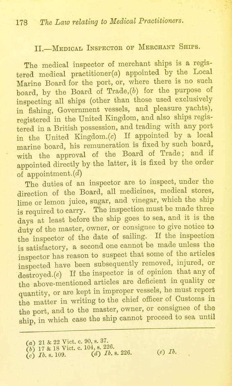 II—Medical Inspector op Merchant Ships. The medical inspector of merchant ships is a regis- tered medical practitioner(a) appointed by the Local Marine Board for the port, or, where there is no such board, by the Board of Trade,(6) for the purpose of inspecting all ships (other than those used exclusively in fishing, Government vessels, and pleasure yachts), registered in the United Kingdom, and also ships regis- tered in a British possession, and trading with any port in the United Kingdom.(c) If appointed by a local marine board, his remuneration is fixed by such board, with the approval of the Board of Trade; and if appointed directly by the latter, it is fixed by the order of appointment.(d) The duties of an inspector are to inspect, under the direction of the Board, all medicines, medical stores, lime or lemon juice, sugar, and vinegar, which the ship is required to carry. The inspection must be made three days at least before the ship goes to sea, and it is the duty of the master, owner, or consignee to give notice to the inspector of the date of sailing. If the inspection is satisfactory, a second one cannot be made unless the inspector has reason to suspect that some of the articles inspected have been subsequently removed, injured, or destroyed.(e) If the inspector is of opinion that any of the above-mentioned articles are deficient in quality or quantity, or are kept in improper vessels, he must report the matter in writing to the chief officer of Customs in the port, and to the master, owner, or consignee of the ship, in 'which case the ship cannot proceed to sea until fa) 21 & 22 Vict. c. 90, s. 37. (bi 17 & 18 Vict. c. 104, s. 226. (C) lb. s. 109. 00 lb. B. 226. (O lb.