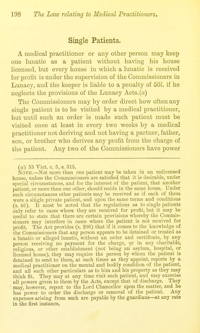 Single Patients. A medical practitioner or any other person may keep one lunatic as a patient without having his house licensed, but every house in which a lunatic is received for profit is under the supervision of the Commissioners in Lunacy, and the keeper is liable to a penalty of 501. if he neglects the provisions of the Lunacy Acts.(a) The Commissioners may by order direct how often any single patient is to be visited by a medical practitioner, but until such an order is made such patient must be visited once at least in every two weeks by a medical practitioner not deriving and not having a partner, father, son, or brother who derives any profit from the charge of the patient. Any two of the Commissioners have power- ed 53 Vict. c. 5, s. 315. Note.—Not more than one patient may be taken in an unlicensed house, unless the Commissioners are satisfied that it is desirable, under special circumstances, and for the interest of the patient, that another patient, or more than one other, should reside in the same house. Under such circumstances other patients may be received as if each of them were a single private patient, and upon the same terms and conditions (s. 46). It must be noted that the regulations as to single patients only refer to cases where they are received for profit, but it may be useful to state that there are certain provisions whereby the Commis- sioners may interfere in cases where the patient is not received for profit. The Act provides (s. 206) that if it comes to the knowledge of the Commissioners that any person appears to be detained or treated as a lunatic or alleged lunatic, without an order and certificate, by any person receiving no payment for the charge, or in any charitable, religious, or other establishment (not being an asylum, hospital, or licensed house), they may require the person by whom the patient is detained to send to them, at such times as they appoint, reports by a medical practitioner on the mental and bodily condition of the patient, and all such other particulars as to him and his property as they may think fit. They may at any time visit such patient, and may exercise all powers given to them by the Acts, except that of discharge. They may, however, report to the Lord Chancellor upon the matter, and he has power to order the discharge or removal of the patient. Any expenses arising from such are payable by the guardians—at any rate in the first instance.