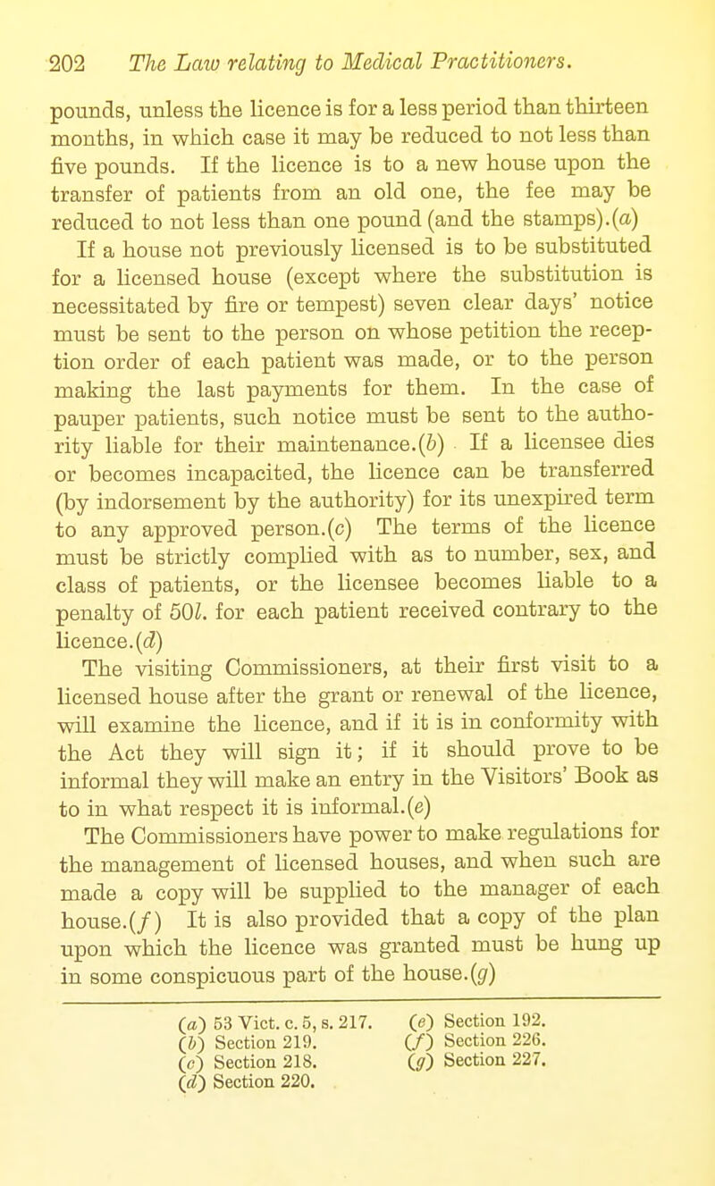 pounds, unless the licence is for a less period than thirteen months, in which case it may be reduced to not less than five pounds. If the licence is to a new house upon the transfer of patients from an old one, the fee may be reduced to not less than one pound (and the stamps).(a) If a house not previously licensed is to be substituted for a licensed house (except where the substitution is necessitated by fire or tempest) seven clear days' notice must be sent to the person on whose petition the recep- tion order of each patient was made, or to the person making the last payments for them. In the case of pauper patients, such notice must be sent to the autho- rity liable for their maintenance.(b) If a licensee dies or becomes incapacited, the licence can be transferred (by indorsement by the authority) for its unexpired term to any approved person, (c) The terms of the licence must be strictly complied with as to number, sex, and class of patients, or the licensee becomes liable to a penalty of 501. for each patient received contrary to the licence, (d) The visiting Commissioners, at their first visit to a licensed house after the grant or renewal of the licence, will examine the licence, and if it is in conformity with the Act they will sign it; if it should prove to be informal they will make an entry in the Visitors' Book as to in what respect it is informal.(e) The Commissioners have power to make regulations for the management of licensed houses, and when such are made a copy will be supplied to the manager of each house.(/) It is also provided that a copy of the plan upon which the licence was granted must be hung up in some conspicuous part of the house.(g) (a) 53 Vict. c. 5, s. 217. (e) Section 192. (&) Section 219. (/) Section 226. (e) Section 218. (g) Section 227.