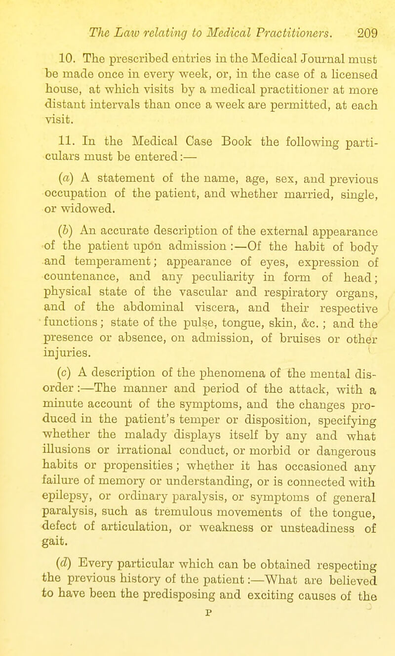 10. The prescribed entries in the Medical Journal must be made once in every week, or, in the case of a licensed house, at which visits by a medical practitioner at more distant intervals than once a week are permitted, at each visit. 11. In the Medical Case Book the following parti- culars must be entered:— (a) A statement of the name, age, sex, and previous occupation of the patient, and whether married, single, or widowed. (b) An accurate description of the external appearance of the patient upon admission :—Of the habit of body and temperament; appearance of eyes, expression of countenance, and any peculiarity in form of head; physical state of the vascular and respiratory organs, and of the abdominal viscera, and their respective functions; state of the pulse, tongue, skin, &c.; and the presence or absence, on admission, of bruises or other injuries. (c) A description of the phenomena of the mental dis- order :—The manner and period of the attack, with a minute account of the symptoms, and the changes pro- duced in the patient's temper or disposition, specifying whether the malady displays itself by any and what illusions or irrational conduct, or morbid or dangerous habits or propensities; whether it has occasioned any failure of memory or understanding, or is connected with epilepsy, or ordinary paralysis, or symptoms of general paralysis, such as tremulous movements of the tongue, defect of articulation, or weakness or unsteadiness of gait. (d) Every particular which can be obtained respecting the previous history of the patient:—What are believed to have been the predisposing and exciting causes of the p