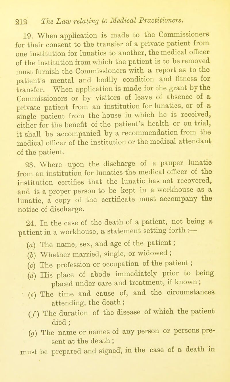 19. When application is made to the Commissioners for their consent to the transfer of a private patient from one institution for lunatics to another, the medical officer of the institution from which the patient is to be removed must furnish the Commissioners with a report as to the patient's mental and bodily condition and fitness for transfer. When application is made for the grant by the Commissioners or by visitors of leave of absence of a private patient from an institution for lunatics, or of a single patient from the house in which he is received, either for the benefit of the patient's health or on trial, it shall be accompanied by a recommendation from the medical officer of the institution or the medical attendant of the patient. 23. Where upon the discharge of a pauper lunatic from an institution for lunatics the medical officer of the institution certifies that the lunatic has not recovered, and is a proper person to be kept in a workhouse as a lunatic, a copy of the certificate must accompany the notice of discharge. 24. In the case of the death of a patient, not being a patient in a workhouse, a statement setting forth :— (a) The name, sex, and age of the patient; (6) Whether married, single, or widowed ; (c) The profession or occupation of the patient; (d) His place of abode immediately prior to being placed under care and treatment, if known; (e) The time and cause of, and the circumstances attending, the death; (/) The duration of the disease of which the patient died; (g) The name or names of any person or persons pre- sent at the de ath ; must be prepared and signed, in the case of a death in