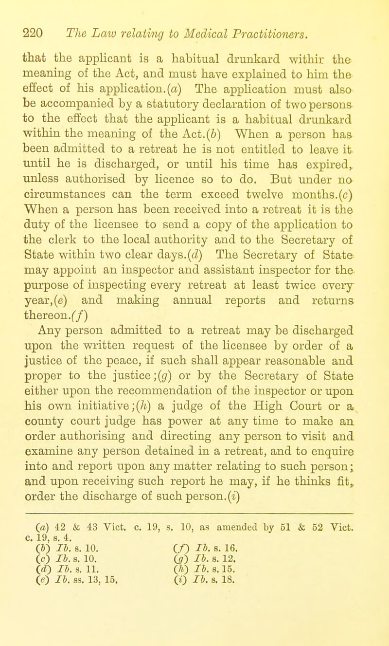 that the applicant is a habitual drunkard withir the meaning of the Act, and must have explained to him the effect of his application, (a) The application must also be accompanied by a statutory declaration of two persons to the effect that the applicant is a habitual drunkard within the meaning of the Act.(b) When a person has been admitted to a retreat he is not entitled to leave it until he is discharged, or until his time has expired, unless authorised by licence so to do. But under no circumstances can the term exceed twelve months, (c) When a person has been received into a retreat it is the duty of the licensee to send a copy of the application to the clerk to the local authority and to the Secretary of State within two clear days.(<i) The Secretary of State may appoint an inspector and assistant inspector for the purpose of inspecting every retreat at least twice every year,(e) and making annual reports and returns thereon, (f) Any person admitted to a retreat may be discharged upon the written request of the licensee by order of a justice of the peace, if such shall appear reasonable and proper to the justice;^) or by the Secretary of State either upon the recommendation of the inspector or upon his own initiative ;(h) a judge of the High Court or a county court judge has power at any time to make an order authorising and directing any person to visit and examine any person detained in a retreat, and to enquire into and report upon any matter relating to such person; and upon receiving such report he may, if he thinks fit, order the discharge of such person, (i) (a) 42 & 43 Vict. c. 19, s. 10, as amended by 51 & 52 Vict, c 19 s 4 '(&) lb. a. 10. (O lb- s- 16. (c) lb. s. 10. GO lb. s. 12. (d) lb. s. 11. (A) lb. s. 15. (e) lb. ss. 13, 15. 00 lb. s. 18.