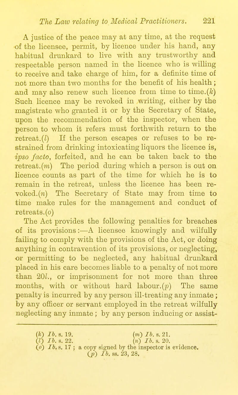 A justice of the peace may at any time, at the request of the licensee, permit, by licence under his hand, any habitual drunkard to live with any trustworthy and respectable person named in the licence who is willing to receive and take charge of him, for a definite time of not more than two months for the benefit of his health; and may also renew such licence from time to time.(A;) Such licence may be revoked in writing, either by the magistrate who granted it or by the Secretary of State, upon the recommendation of the inspector, when the person to whom it refers must forthwith return to the retreat.(Z) If the person escapes or refuses to be re- strained from drinking intoxicating liquors the licence is, ipso facto, forfeited, and he can be taken back to the retreat.(w) The period during which a person is out on licence counts as part of the time for which he is to remain in the retreat, unless the licence has been re- voked, (n) The Secretary of State may from time to time make rules for the management and conduct of retreats, (o) The Act provides the following penalties for breaches of its provisions:—A licensee knowingly and wilfully failing to comply with the provisions of the Act, or doing anything in contravention of its provisions, or neglecting, or permitting to be neglected, any habitual drunkard placed in his care becomes liable to a penalty of not more than 201., or imprisonment for not more than three months, with or without hard labour, (jo) The same penalty is incurred by any person ill-treating any inmate; by any officer or servant employed in the retreat wilfully neglecting any inmate; by any person inducing or assist- (/«) lb. s. 19. (to) lb. s. 21. (Z) lb. s. 22. (») lb. s. 20. (») lb. s. 17 ; a copy signed by the inspector is evidence. (jO lb. ss. 23, 28.