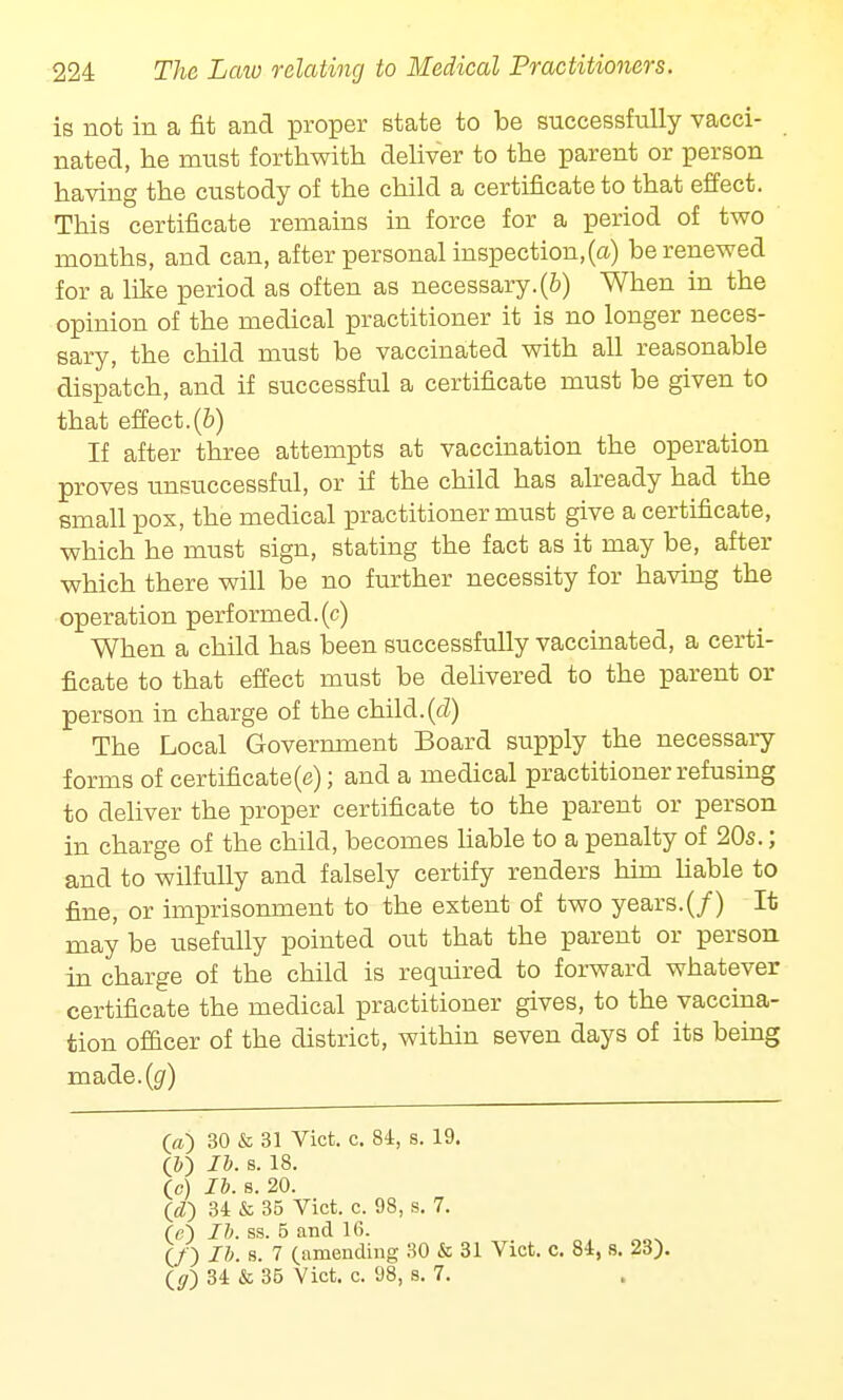 is not in a fit and proper state to be successfully vacci- nated, he must forthwith deliver to the parent or person having the custody of the child a certificate to that effect. This certificate remains in force for a period of two months, and can, after personal inspection,(a) be renewed for a like period as often as necessary.(6) When in the opinion of the medical practitioner it is no longer neces- sary, the child must be vaccinated with all reasonable dispatch, and if successful a certificate must be given to that effect.(b) If after three attempts at vaccination the operation proves unsuccessful, or if the child has already had the small pox, the medical practitioner must give a certificate, which he must sign, stating the fact as it may be, after which there will be no further necessity for having the operation performed.(c) When a child has been successfully vaccinated, a certi- ficate to that effect must be delivered to the parent or person in charge of the child.(d) The Local Government Board supply the necessary forms of certificate (e); and a medical practitioner refusing to deliver the proper certificate to the parent or person in charge of the child, becomes liable to a penalty of 20s.; and to wilfully and falsely certify renders him liable to fine, or imprisonment to the extent of two years.(/) It may be usefully pointed out that the parent or person in charge of the child is required to forward whatever certificate the medical practitioner gives, to the vaccina- tion officer of the district, within seven days of its being made.(g') O) 30 & 31 Vict. c. 84, s. 19. (&) lb. s. 18. (c) lb. s. 20. (<Z) 34 & 35 Vict. c. 98, s. 7. (e) lb. ss. 5 and 16. (/) lb. s. 7 (amending 30 & 31 Vict. c. 84, s. 23). (</) 34 & 35 Vict. c. 98, s. 7.