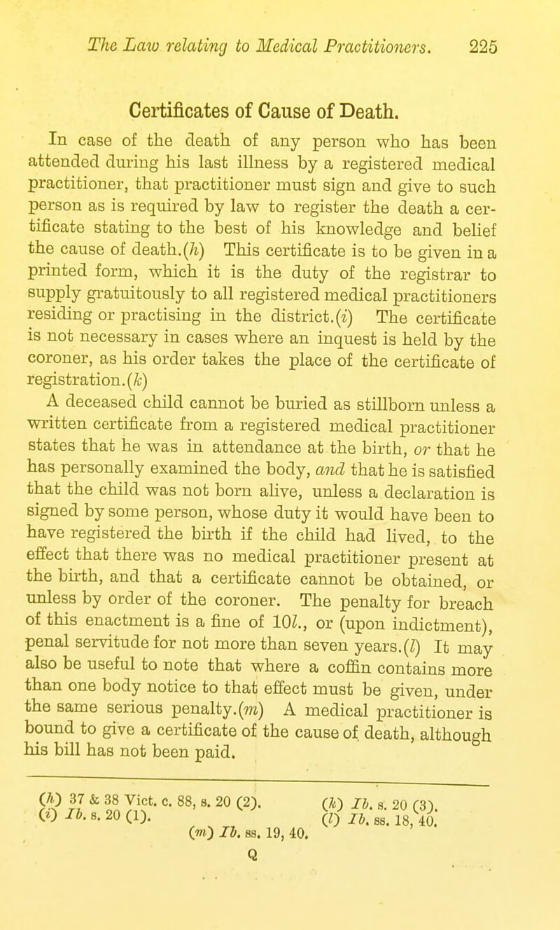 Certificates of Cause of Death. In case of the death of any person who has been attended dining his last illness by a registered medical practitioner, that practitioner must sign and give to such person as is required by law to register the death a cer- tificate stating to the best of his knowledge and belief the cause of death, (h) This certificate is to be given in a printed form, which it is the duty of the registrar to supply gratuitously to all registered medical practitioners residing or practising in the district.(i) The certificate is not necessary in cases where an inquest is held by the coroner, as his order takes the place of the certificate of registration, (k) A deceased child cannot be buried as stillborn unless a written certificate from a registered medical practitioner states that he was in attendance at the birth, or that he has personally examined the body, and that he is satisfied that the child was not born alive, unless a declaration is signed by some person, whose duty it would have been to have registered the birth if the child had lived, to the effect that there was no medical practitioner present at the birth, and that a certificate cannot be obtained, or unless by order of the coroner. The penalty for breach of this enactment is a fine of 10Z., or (upon indictment), penal servitude for not more than seven years. (Z) It may also be useful to note that where a coffin contains more than one body notice to that effect must be given, under the same serious penalty.(m) A medical practitioner is bound to give a certificate of the cause of. death, although his bill has not been paid. (0 It. s. 20 (1). (0 Ih S8< lg ^ O0 lb. ss. 19, 40. Q