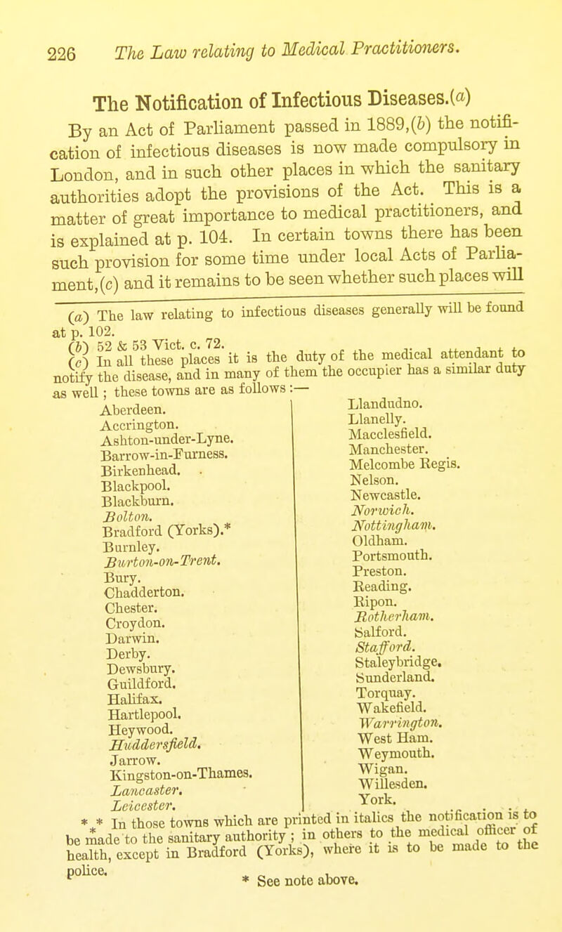 The Notification of Infectious Diseases.(«) By an Act of Parliament passed in 1889,(6) the notifi- cation of infectious diseases is now made compulsory in London, and in such other places in which the sanitary authorities adopt the provisions of the Act. This is a matter of great importance to medical practitioners, and is explained at p. 104. In certain towns there has been such provision for some time under local Acts of Parlia- ment, (c) and it remains to be seen whether such places will (a) The law relating to infectious diseases generally will be found at p. 102. S SSl5these places'it is the duty of the medical attendant to notify the disease, and in many of them the occupier has a similar duty as well; these towns are as follows :— Aberdeen. Accrington. Ashton-under-Lyne. Barrow-in-Furness. Birkenhead. . Blackpool. Blackburn. Bolton. Bradford (Yorks).* Burnley. Burton-on-Trent. Bury. Chadderton. Chester. Croydon. Darwin. Derby. Dewsbury. Guildford. Halifax. Hartlepool. Heywood. Huddersfield. Jarrow. Kingston-on-Thames. Lancaster. Leicester. Llandudno. Llanelly. Macclesfield. Manchester. Melcombe Regis. Nelson. Newcastle. Norwich. Nottingham. Oldham. Portsmouth. Preston. Reading. Bipon. Botherham. ttalford. Stafford. Staleybridge. Sunderland. Torquay. Wakefield. Warrington. West Ham. Weymouth. Wigan. Willesden. York. • • In those towns which are printed in italics the notification is to be made to the sanitary authority ; in others to the medicaofbcer of health, except in Bradford (Yorks), where it is to be made to the police * See note above.