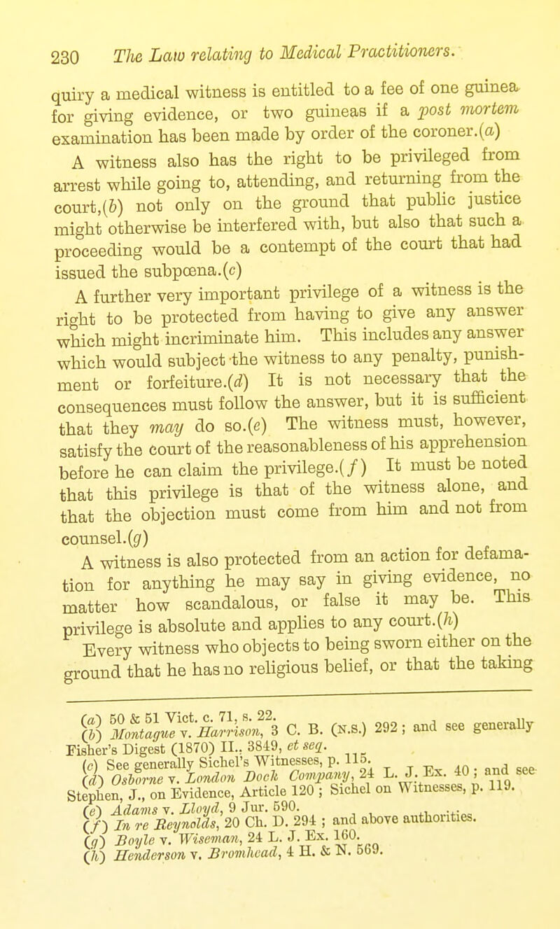 quiry a medical witness is entitled to a fee of one guinea, for giving evidence, or two guineas if a post mortem examination has been made by order of the coroner.(a) A witness also has the right to be privileged from arrest while going to, attending, and returning from the court,(&) not only on the ground that public justice might otherwise be interfered with, but also that such a proceeding would be a contempt of the court that had issued the subpoena.(c) A further very important privilege of a witness is the right to be protected from having to give any answer which might incriminate him. This includes any answer which would subject -the witness to any penalty, punish- ment or forfeiture.(d) It is not necessary that the consequences must follow the answer, but it is sufficient that they may do so.(e) The witness must, however, satisfy the court of the reasonableness of his apprehension before he can claim the privilege^/) It must be noted that this privilege is that of the witness alone, and that the objection must come from him and not from counsel, (g) A witness is also protected from an action for defama- tion for anything he may say in giving evidence, no matter how scandalous, or false it may be. This privilege is absolute and applies to any court.(Jz-) Every witness who objects to being sworn either on the ground that he has no religious belief, or that the taking g $£^i£^ C. B. (K.S.) 292; and see generally Fisher's Digest (1870) II.. 3849, et seq. (c) See generally Sichel's Witnesses, p. 115. (i) Osborne y. London Dock Company, 2i L. J-Ex. ^40 and see Stephen, J., on Evidence, Article 120 ; Sichel on Witnesses, p. 119. re) Adams v. Lloyd, 9 Jur. 590. (/) In re Reynolds;20 Ch. D. 294 ; and above authorities. (a) Boyle v. Wiseman, 24 L. J. Ex. 160. (A) Henderson v. JBromhead, 4 H. & N. 569.