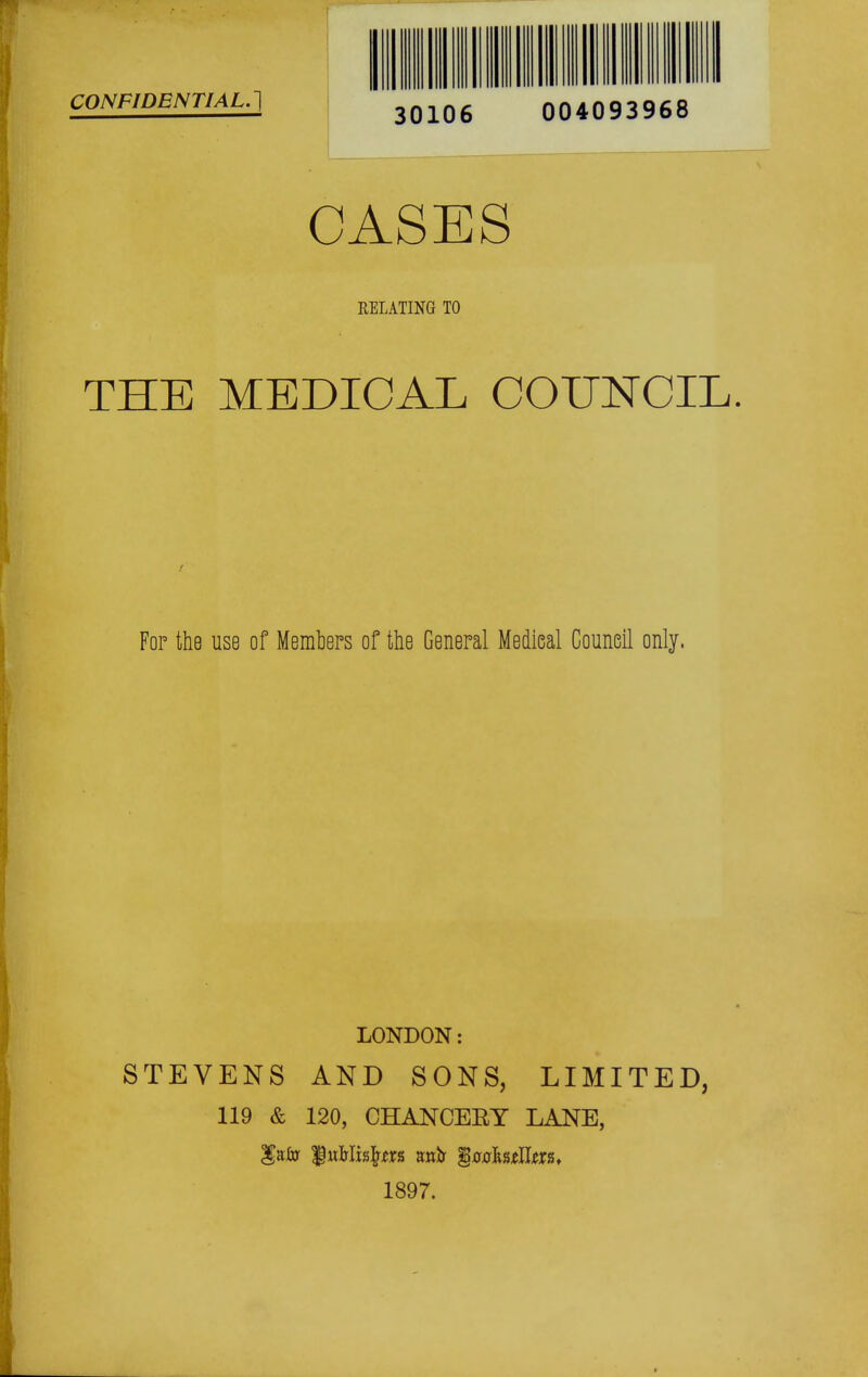 CONFIDENTIAL.'] 30106 004093968 CASES RELATING TO THE MEDICAL COUNCIL I For the use of Members of the General Medieal Council only. LONDON: STEVENS AND SONS, LIMITED, 119 & 120, CHANCEEY LANE, 1897.
