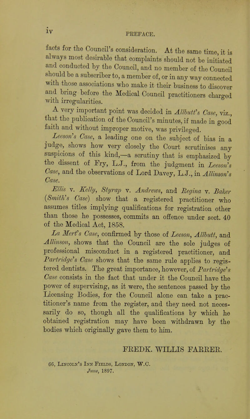 facts for tlie Council's consideration. At the same time it is always most desirable that complaints should not be initiated and conducted by the Council, and no member of the Council should be a subscriber to, a member of, or in any way connected with those associations who make it their business to discover and bring before the Medical Council practitioners charged with irregularities. A very important point was decided in AllhuU\ Case, viz., that the publication of the Council's minutes, if made in good faith and without improper motive, was privileged. Lceson's Case, a leading one on the subject of bias in a judge, shows how very closely the Court scrutinises any suspicions of this kind,—a scrutiny that is emphasized by the dissent of Fry, L.J., from the judgment in Leeson's Case, and the observations of Lord Davey, L.J., in Allimon's Case. Ellis V. Kelly, Btyrap v. Andrews, and Begma v. Baker {Smith's Case) show that a registered practitioner who assumes titles implying qualifications for registration other than those he possesses, commits an offence under sect. 40 of the Medical Act, 1858. La Merfs Case, confirmed by those of Leeson, AllhuU, and Allinson, shows that the Council are the sole judges of professional misconduct in a registered practitioner, and Partridge's Case shows that the same rule applies to regis- tered dentists. The great importance, however, of Partridge's Case consists in the fact that under it the Council have the power of supervising, as it were, the sentences passed by the Licensing Bodies, for the Council alone can take a prac- titioner's name from the register, and they need not neces- sarily do so, though all the qualifications by which he obtained registration may have been withdrawn by the bodies which originally gave them to him. FEEDK. WILLIS FAREER. 66, Lincoln's Inn Fields, London, W.C. June, 1897. N