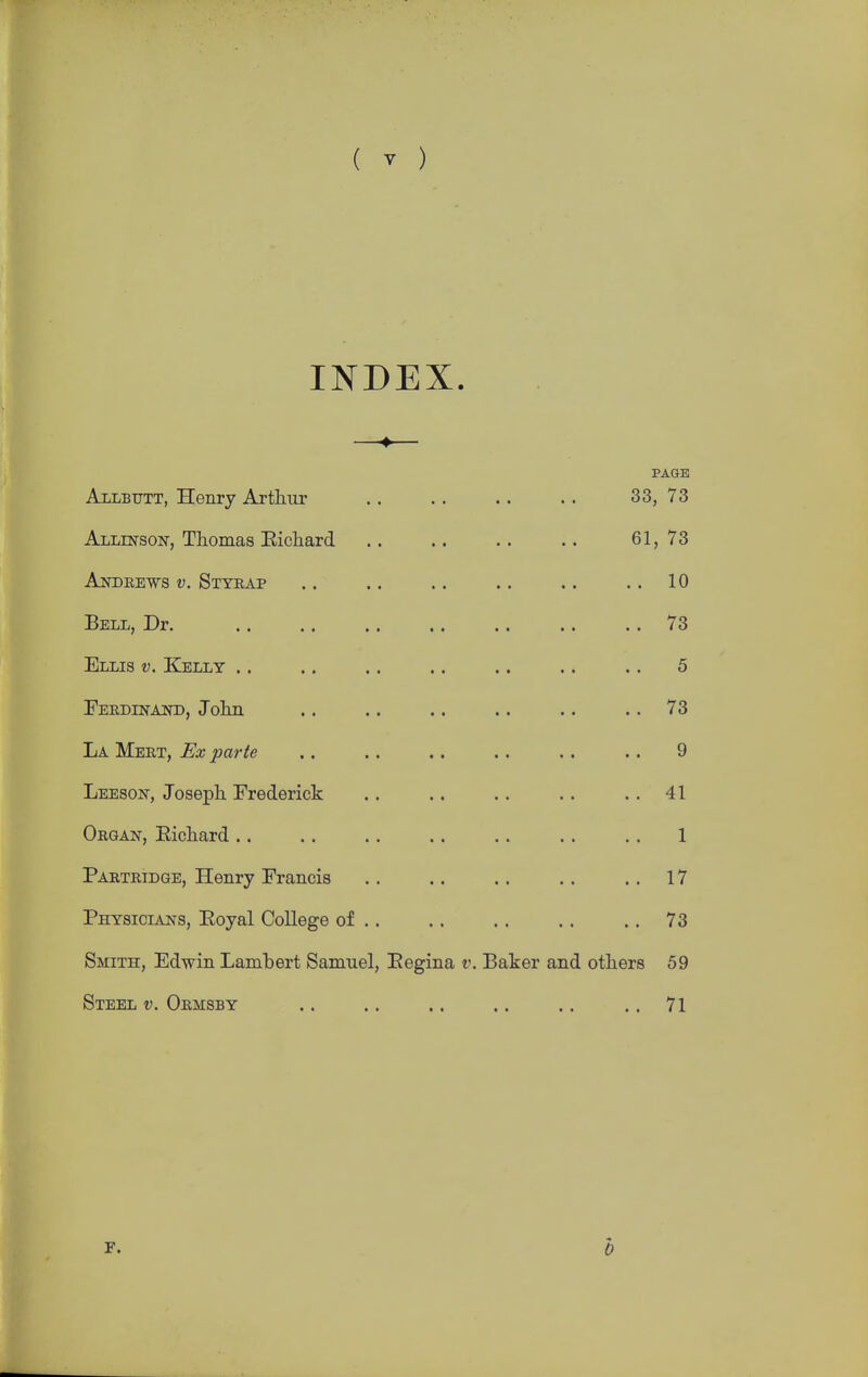 INDEX. PAGE Allbutt, Henry Arthur .. .. .. .. 33, 73 Allinson, Thomas Eichard .. .. .. .. 61, 73 Andrews v. Styrap .. .. .. .. .. .. 10 Bell, Dr. 73 Ellis v. Kelly .. .. .. .. .. .. .. 5 Ferdinaist), John .. .. .. .. .. .. 73 La Mert, Ex parte .. .. .. .. .. . . 9 Leeson, Joseph Frederick . . .. .. .. . . 41 Organ, Eichard .. .. . . . . . . . . . . 1 Partridge, Henry Francis . . .. . . .. .. 17 Physicians, Eoyal College of .. .. .. .. .. 73 Smith, Edwin Lambert Samuel, Eegina v. Baker and others 59 Steel v. Ormsby .. .. .. .. .. .. 71 F. b