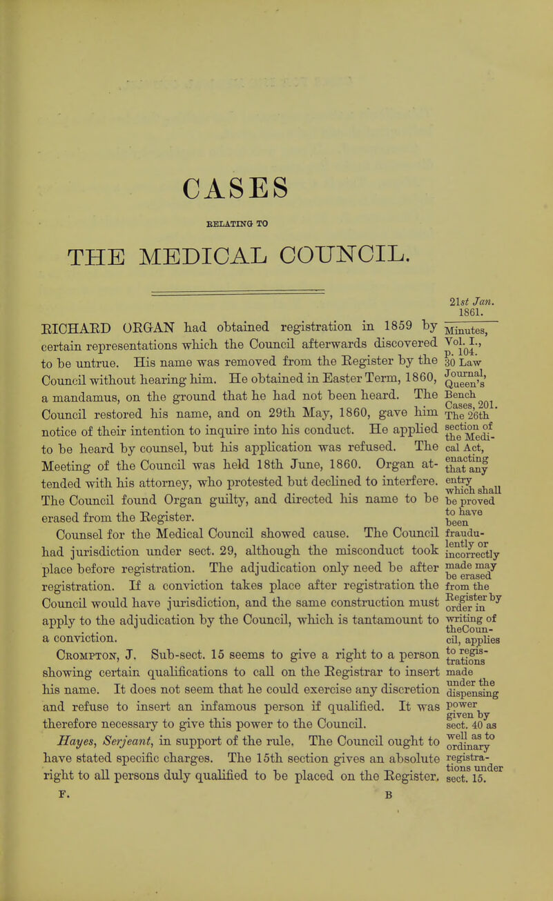 CASES EELATIKG TO THE MEDICAL COUNCIL. 2lst Jan. 1861. EIOHAED OEGAN had obtained registration in 1859 by ^jj^utes, certain representations wluch the Council afterwards discovered ^oj^^-' to be untrue. His name was removed from the Eegister by the 30 Law Council without hearing him. He obtained in Easter Term, 1860, JjJ^g^fg' a mandamus, on the ground that he had not been heard. The Bench Council restored his name, and on 29th May, 1860, gave him The 2'6th ' notice of their intention to inquire into his conduct. He applied ^^^^^^^^^ to be heard by counsel, but his application was refused. The cal Act, Meeting of the Council was held 18th June, 1860. Organ at- tSlnf tended with his attorney, who protested but declined to interfere, entry ■! -If It- ii- ■w-nicn snail The Council found Organ guilty, and directed his name to be be proved erased from the Eegister. ^^^^^^^ Counsel for the Medical Council showed cause. The Council fraudu- had jurisdiction under sect. 29, although the misconduct took incorrectly place before registration. The adjudication only need be after ^^^^g^™^'^ registration. If a conviction takes place after registration the from the Council would have jurisdiction, and the same construction must ^dlr hi^^^ applv to the adjudication by the Council, which is tantamount to writing of ■^■^ . . theCoun- a conviction. cil, applies Crompton, J. Sub-sect. 15 seems to give a right to a person *°a,ti^g showing certain qualifications to call on the Eegistrar to insert made his name. It does not seem that he could exercise any discretion dispensing and refuse to insert an infamous person if qualified. It was PP'^'er given by therefore necessary to give this power to the Council. sect. 40 as Hayes, Serjeant, in support of the rule. The Council ought to ^dinary° have stated specific charges. The 15th section gives an absolute registra- right to all persons duly qualified to be placed on the Eegister. sect. 15, F. B