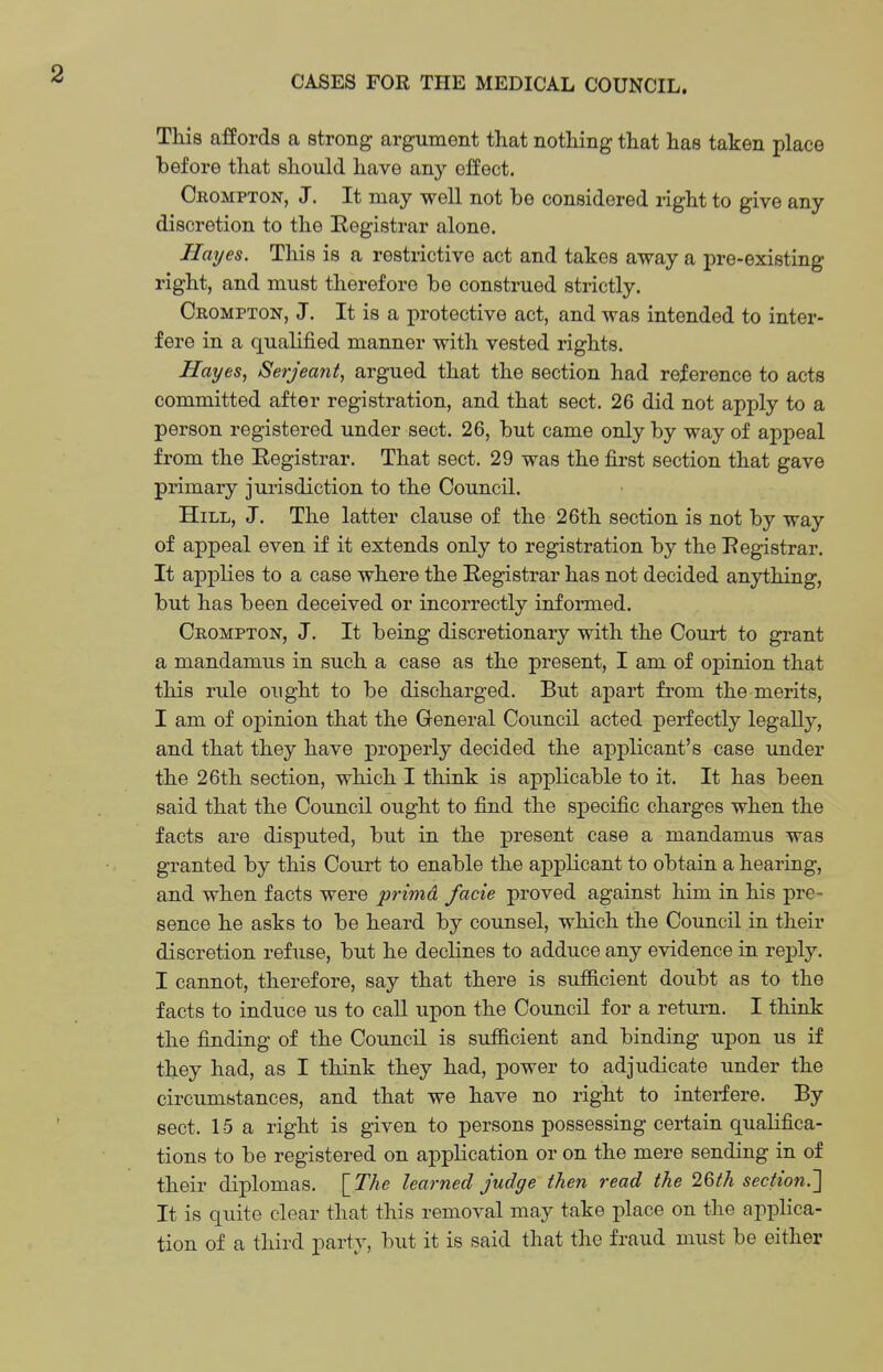 CASES FOR THE MEDICAL COUNCIL. This affords a strong argument that nothing that has taken place before that should have any eHect. Crompton, J. It may well not be considered right to give any discretion to the Registrar alone. Hayes. This is a restrictive act and takes away a pre-existing right, and must therefore be construed strictly. Crompton, J. It is a protective act, and was intended to inter- fere in a qualified manner with vested rights. Hayes, Serjeant, argued that the section had reference to acts committed after registration, and that sect. 26 did not apply to a person registered under sect. 26, but came only by way of appeal from the Registrar. That sect. 29 was the first section that gave primary jurisdiction to the Council. Hill, J. The latter clause of the 26th section is not by way of appeal even if it extends only to registration by the Registrar. It applies to a case where the Registrar has not decided anything, but has been deceived or incorrectly informed. Crompton, J. It being discretionary with the Court to grant a mandamus in such a case as the present, I am of opinion that this rule ought to be discharged. But apart from the merits, I am of opinion that the General Council acted perfectly legally, and that they have properly decided the applicant's case under the 26th section, which I think is applicable to it. It has been said that the Council ought to find the specific charges when the facts are disputed, but in the present case a mandamus was granted by this Court to enable the applicant to obtain a hearing, and when facts were primd facie proved against him in his pre- sence he asks to be heard by counsel, which the Council in their discretion refuse, but he declines to adduce any evidence in reply. I cannot, therefore, say that there is sufficient doubt as to the facts to induce us to call upon the Council for a return. I think the finding of the Council is sufficient and binding upon us if they had, as I think they had, power to adjudicate under the circumstances, and that we have no right to interfere. By sect. 15a right is given to persons possessing certain qualifica- tions to be registered on application or on the mere sending in of their diplomas. \_The learned judge then read the 26th section.'] It is quite clear that this removal may take place on the applica- tion of a third party, but it is said that the fraud must be either