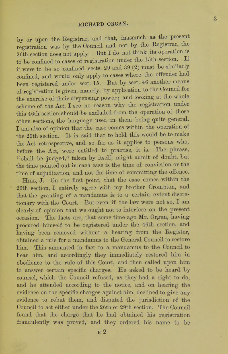 RICHARD ORGAN. by or upon the Eegistrar, and that, inasmuch as the present registration was by the Council and not by the Eegistrar, the 26th section does not apply. But I do not think its operation is to be confined to cases of registration under the 15th section. If it were to be so confined, sects. 29 and 39 (2) must be similarly confined, and would only apply to cases where the offender had been registered under sect. 15. But by sect. 46 another means of registration is given, namely, by application to the Council for the exercise of their dispensing power; and looking at the whole scheme of the Act, I see no reason why the registration under this 46th section should be excluded from the operation of those other sections, the language used in them being quite general. I am also of opinion that the case comes within the operation of the 29th section. It is said that to hold this would be to make the Act retrospective, and, so far as it applies to persons who, before the Act, were entitled to practise, it is. The phrase,  shall be judged, taken by itself, might admit of doubt, but the time pointed out in each case is the time of conviction or the time of adjudication, and not the time of committing the offence. Hill, J. On the first point, that the case comes within the 26th section, I entirely agree with my brother Crompton, and that the granting of a mandamus is to a certain extent discre- tionary with the Court. But even if the law were not so, I am clearly of opinion that we ought not to interfere on the present occasion. The facts are, that some time ago Mr. Organ, having procured himself to be registered imder the 46th section, and having been removed without a hearing from the Eegister, obtained a rule for a mandamus to the General Council to restore him. This amounted in fact to a mandamus to the Council to hear him, and accordingly they immediately restored him in obedience to the rule of this Coui't, and then called upon him to answer certain specific charges. He asked to be heard by counsel, which the Council refused, as they had a right to do, and he attended according to the notice, and on hearing the evidence on the specific charges against him, declined to give any evidence to rebut them, and disputed the jurisdiction of the Council to act either under the 26th or 29th section. The Council found that the charge that he had obtained his registration fraudulently was proved, and they ordered his name to be B 2